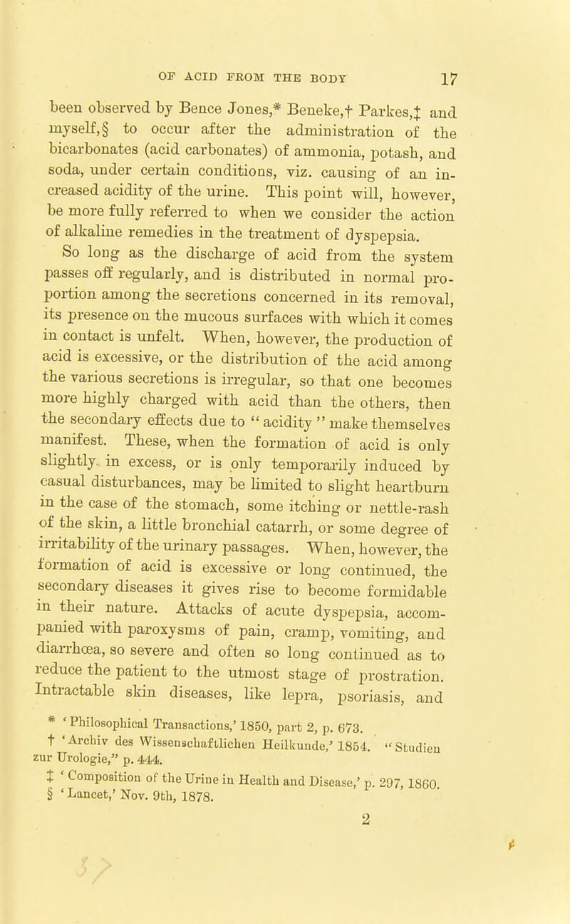 been observed by Beuce Joues * Beueke,t Parkes,J and myself, § to occur after the administration of the bicarbonates (acid carbonates) of ammonia, jDotasb, and soda, under certain conditions, viz. causing of an in- creased acidity of tbe urine. This point will, however be more fully referred to when we consider the action of alkaline remedies in the treatment of dyspepsia. So long as the discharge of acid from the system passes off regularly, and is distributed in normal pro- portion among the secretions concerned in its removal, its presence on the mucous surfaces with which it comes in contact is unfelt. When, however, the production of acid is excessive, or the distribution of the acid among the various secretions is irregular, so that one becomes more highly charged with acid than the others, then the secondary effects due to  acidity  make themselves manifest. These, when the formation of acid is only slightly, in excess, or is only temporarily induced by casual disturbances, may be Hmited to slight heartburn in the case of the stomach, some itching or nettle-rash of the skin, a little bronchial catarrh, or some degree of irritability of the urinary passages. When, however, the formation of acid is excessive or long continued, the secondary diseases it gives rise to become formidable in theu: nature. Attacks of acute dyspepsia, accom- panied with paroxysms of pain, cramp, vomiting, and diarrhoea, so severe and often so long continued as to reduce the patient to the utmost stage of prostration. Intractable sHn diseases, like lepra, psoriasis, and * ' Philosophical Transactions,' 1850, part 2, p. 673. t 'Arcbiv des Wisseuschaftlichen Heilkunde,' 1854. Stndieu zur Urologie, p. 444. t ' Composition of the Urine in Health and Disease,' p. 297, 1860 § ' Lancet,' Nov. 9th, 1878. 2