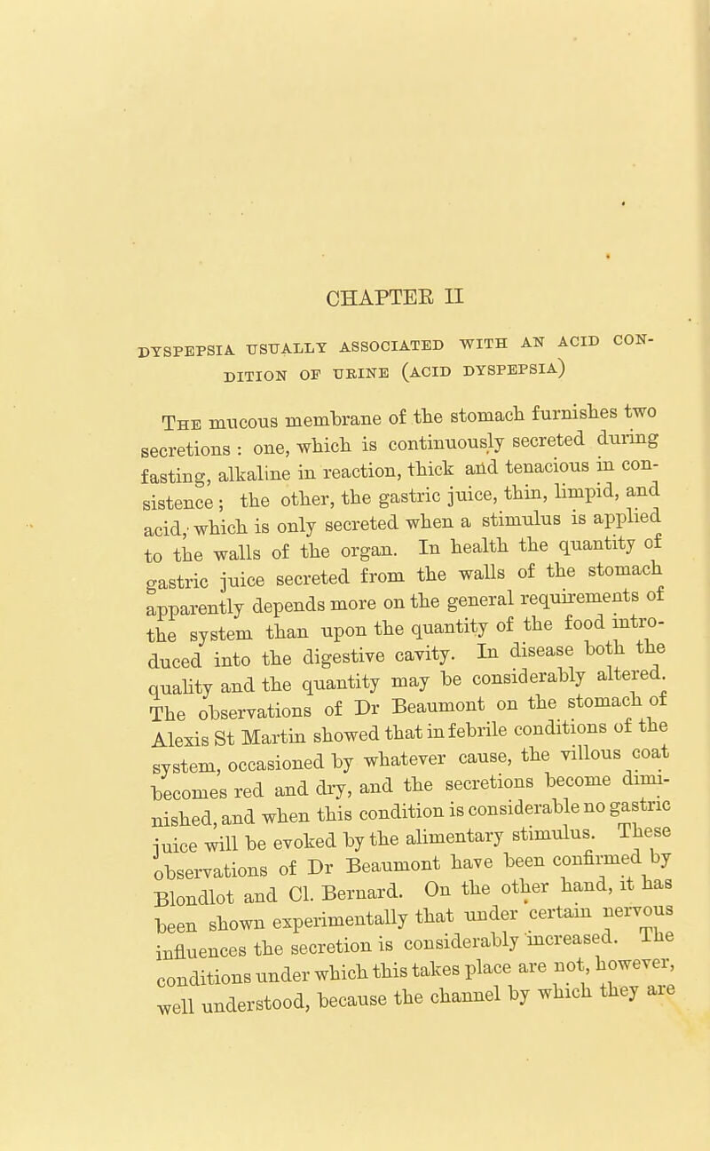 DYSPEPSIA TISXJALLT ASSOCIATED WITH AN ACID CON- DITION OF TJEINE (acid DYSPEPSIA) The mucous membrane of tbe stomacb furnishes two secretions : one, which is continuously secreted duiing fasting, alkaline in reaction, thick and tenacious in con- sistence ; the other, the gastric juice, thin, limpid, and acid which is only secreted when a stimulus is applied to the walls of the organ. In health the quantity of gastric juice secreted from the walls of the stomach apparently depends more on the general requkements of the system than upon the quantity of the food mtix)- duced into the digestive cavity. In disease both the quahty and the quantity may be considerably altered The observations of Dr Beaumont on the stomach of Alexis St Martin showed that in febrile conditions of the system, occasioned by whatever cause, the villous coat becomes red and dry, and the secretions become dimi- nished, and when this condition is considerable no gastric iuice will be evoked by the alimentary stimulus These observations of Dr Beaumont have been confirmed by Blondlot and CI. Bernard. On the other hand, it has been shown experimentally that under certam nervous influences the secretion is considerably mcreased. The conditions under which this takes place are not however, well understood, because the channel by which they are