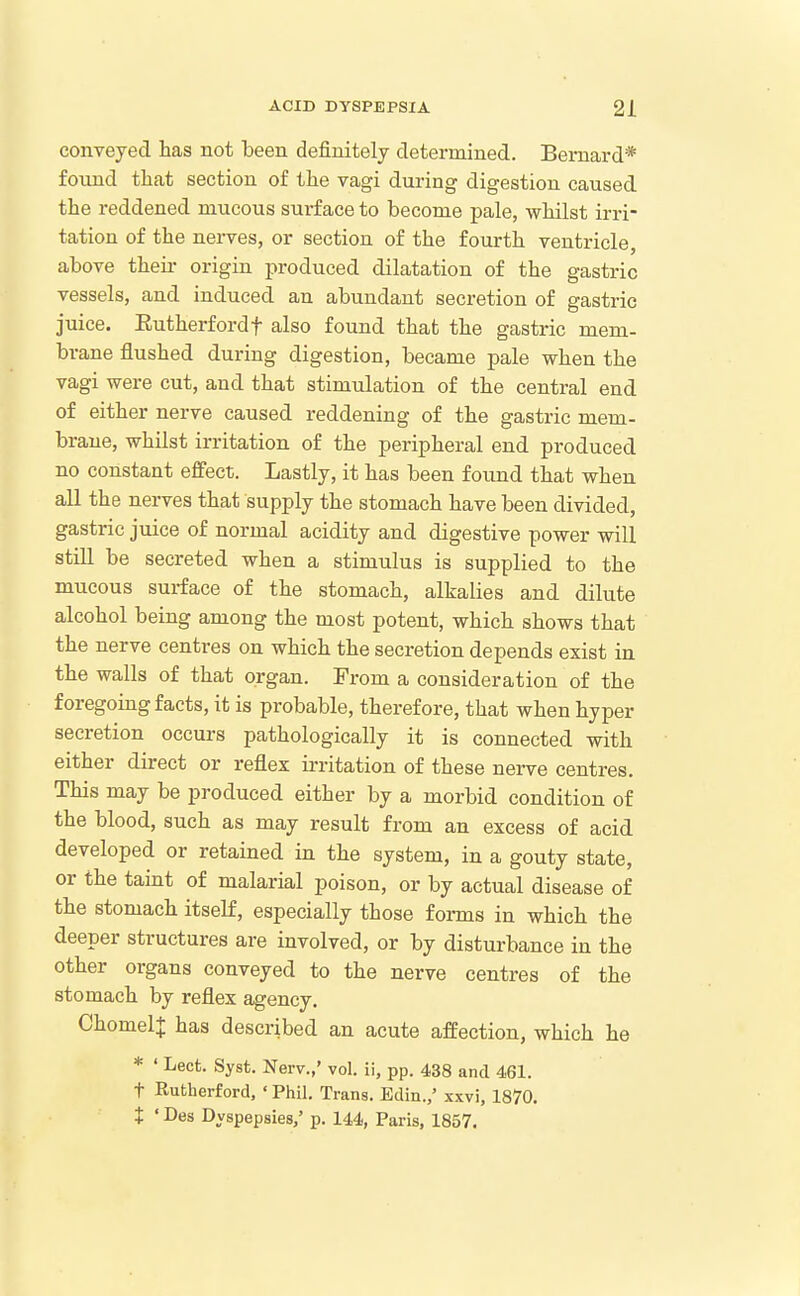 conveyed has not been definitely determined. Bernard* found that section of the vagi during digestion caused the reddened mucous surface to become pale, whilst irri- tation of the nerves, or section of the fourth ventricle, above then- origin produced dilatation of the gastric vessels, and induced an abundant secretion of gastric juice. Eutherfordf also found that the gastric mem- brane flushed during digestion, became pale when the vagi were cut, and that stimulation of the central end of either nerve caused reddening of the gastric mem- brane, whilst irritation of the peripheral end produced no constant effect. Lastly, it has been found that when all the nerves that supply the stomach have been divided, gastric juice of normal acidity and digestive power will still be secreted when a stimulus is supplied to the mucous surface of the stomach, alkalies and dilute alcohol being among the most potent, which shows that the nerve centres on which the secretion depends exist in the walls of that organ. From a consideration of the foregoing facts, it is probable, therefore, that when hyper secretion occurs pathologically it is connected with either direct or reflex irritation of these nerve centres. This may be produced either by a morbid condition of the blood, such as may result from an excess of acid developed or retained in the system, in a gouty state, or the taint of malarial poison, or by actual disease of the stomach itseK, especially those forms in which the deeper structures are involved, or by disturbance in the other organs conveyed to the nerve centres of the stomach by reflex agency. ChomelJ has described an acute affection, which he * ' Lect. Syst. Nerv.,' vol. ii, pp. 438 and 461. t Rutherford. ' Phil. Trans. Edin.,' xxvi, 1870. t • Des Dyspepsies,' p. 144, Paris, 1857.