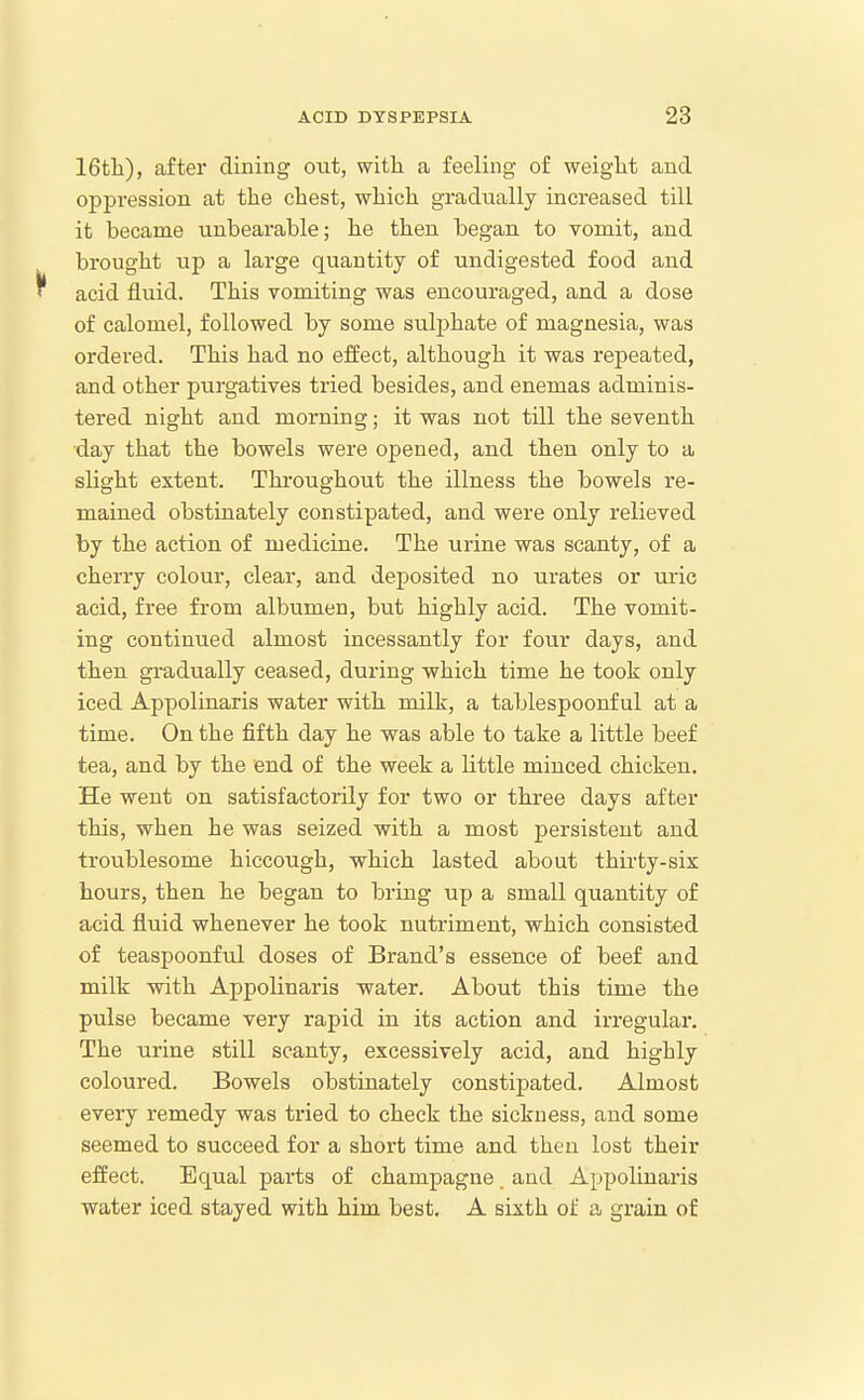 16tli), after dining out, with a feeling of weight and oppression at the chest, which gradually increased till it became unbearable; he then began to vomit, and brought up a large quantity of undigested food and ^ acid fluid. This Yoniiting was encouraged, and a dose of calomel, followed by some sulphate of magnesia, was ordered. This had no effect, although it was repeated, and other purgatives tried besides, and enemas adminis- tered night and morning; it was not till the seventh day that the bowels were opened, and then only to a slight extent. Throughout the illness the bowels re- mained obstinately constipated, and were only relieved by the action of medicine. The urine was scanty, of a cherry colour, clear, and deposited no urates or uric acid, free from albumen, but highly acid. The vomit- ing continued almost incessantly for four days, and then gradually ceased, during which time he took only iced Appolinaris water with milk, a tablespoonf ul at a time. On the fifth day he was able to take a little beef tea, and by the end of the week a little minced chicken. He went on satisfactorily for two or three days after this, when he was seized with a most persistent and troublesome hiccough, which lasted about thirty-six hours, then he began to bring up a small quantity of acid fluid whenever he took nutriment, which consisted of teaspoonful doses of Brand's essence of beef and milk with Appolinaris water. About this time the pulse became very rapid in its action and irregular. The urine still scanty, excessively acid, and highly coloured. Bowels obstinately constipated. Almost every remedy was tried to check the sickness, and some seemed to succeed for a short time and then lost their effect. Equal parts of champagne and Appolinai'is water iced stayed with him best. A sixth of a grain of