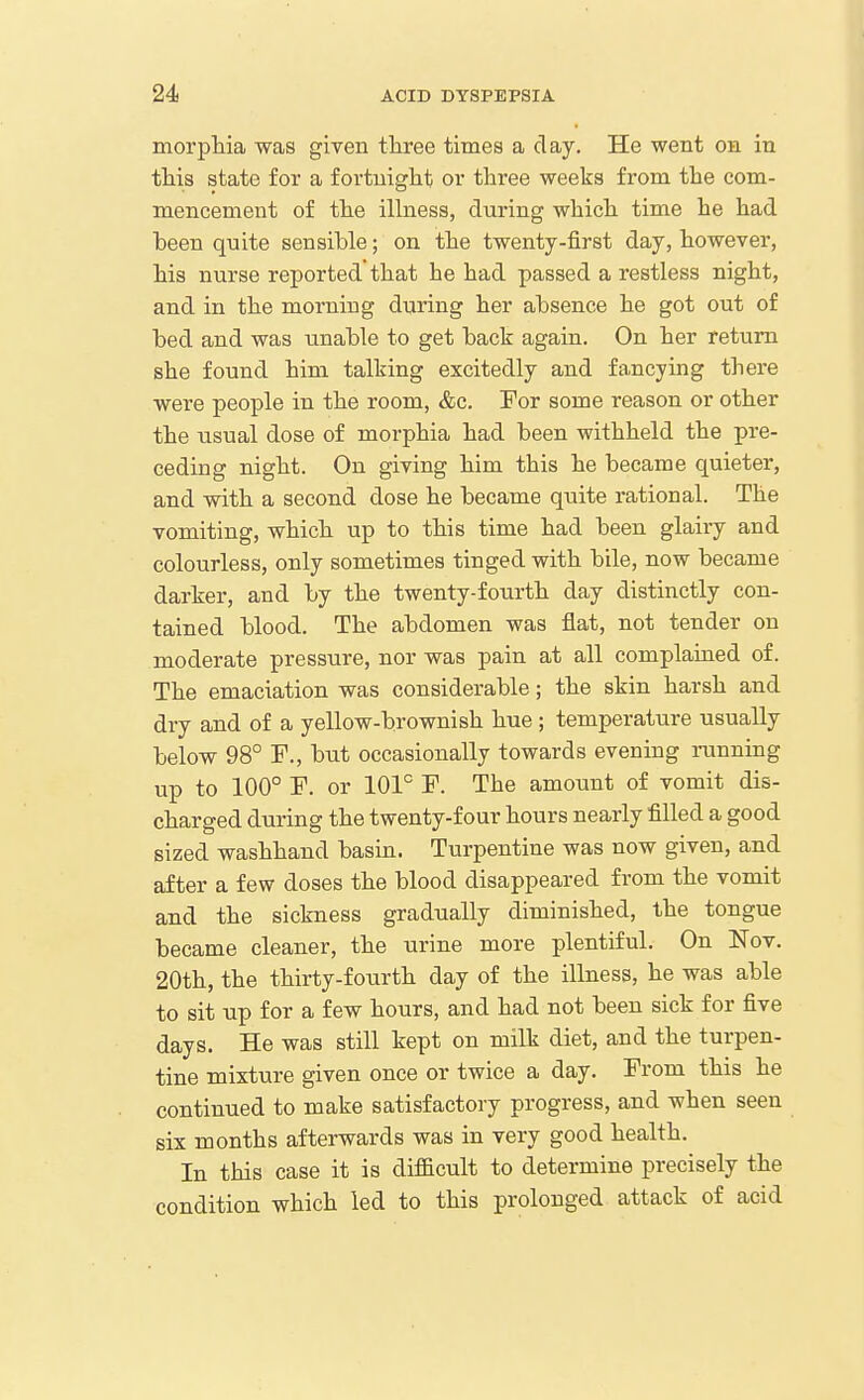 morphia was given three times a day. He went on in this state for a fortuiglit or three weeks from the com- mencement of the iUness, during which time he had been quite sensible; on the twenty-first day, however, his nurse reported that he had passed a restless night, and in the morning during her absence he got out of bed and was unable to get back again. On her return she found him talking excitedly and fancying there were people in the room, &c. For some reason or other the iisual dose of morphia had been withheld the pre- ceding night. On giving him this he became quieter, and with a second dose he became quite rational. The vomiting, which up to this time had been glairy and colourless, only sometimes tinged with bile, now became darker, and by the twenty-fourth day distinctly con- tained blood. The abdomen was flat, not tender on moderate pressure, nor was pain at all complained of. The emaciation was considerable; the skin harsh and dry and of a yellow-brownish hue ; temperature usually below 98° F., but occasionally towards evening running up to 100° r. or 101° F. The amount of vomit dis- charged during the twenty-four hours nearly filled a good sized washhand basin. Turpentine was now given, and after a few doses the blood disappeared from the vomit and the sickness gradually diminished, the tongue became cleaner, the urine more plentiful. On Nov. 20th, the thirty-fourth day of the illness, he was able to sit up for a few hours, and had not been sick for five days. He was still kept on milk diet, and the turpen- tine mixture given once or twice a day. From this he continued to make satisfactory progress, and when seen six months afterwards was in very good health. In this case it is difficult to determine precisely the condition which led to this prolonged attack of acid