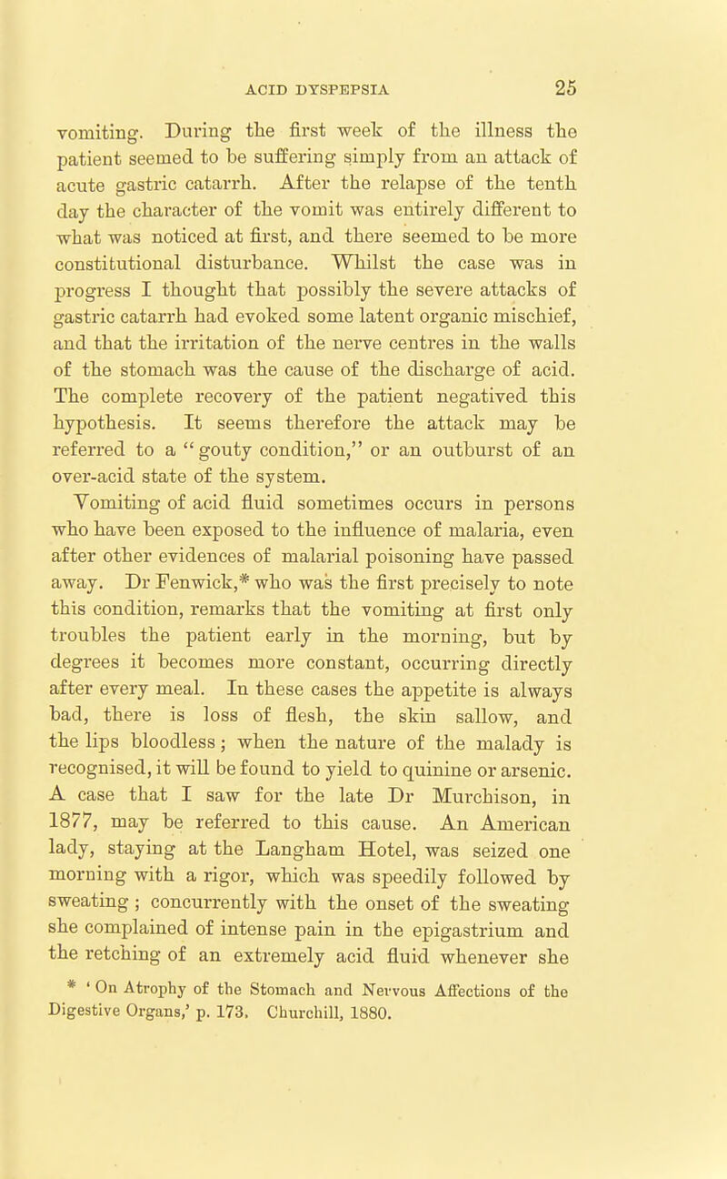 vomiting. Dui'ing the first week of the illness the patient seemed to be suffering simply from an attack of acute gastric catarrh. After the relapse of the tenth day the character of the vomit was entirely different to what was noticed at first, and there seemed to be more constitutional disturbance. Whilst the case was in progi'ess I thought that possibly the severe attacks of gastric catarrh had evoked some latent organic mischief, and that the irritation of the neiwe centres in the walls of the stomach was the cause of the discharge of acid. The complete recovery of the patient negatived this hypothesis. It seems therefore the attack may be referred to a gouty condition, or an outburst of an over-acid state of the system. Vomiting of acid fluid sometimes occurs in persons who have been exposed to the influence of malaria, even after other evidences of malarial poisoning have passed away. Dr Fenwick,* who was the first precisely to note this condition, remarks that the vomiting at first only troubles the patient early in the morning, but by degrees it becomes more constant, occurring directly after every meal. In these cases the appetite is always bad, there is loss of flesh, the skin sallow, and the lips bloodless; when the nature of the malady is recognised, it wiU be found to yield to quinine or arsenic. A case that I saw for the late Dr Murchison, in 1877, may be referred to this cause. An American lady, staying at the Langham Hotel, was seized one morning with a rigor, which was speedily followed by sweating ; concurrently with the onset of the sweating she complained of intense pain in the epigastrium and the retching of an extremely acid fluid whenever she * ' On Atrophy of the Stomach and Nervous Affections of the Digestive Organs,' p. 173. Churchill, 1880.