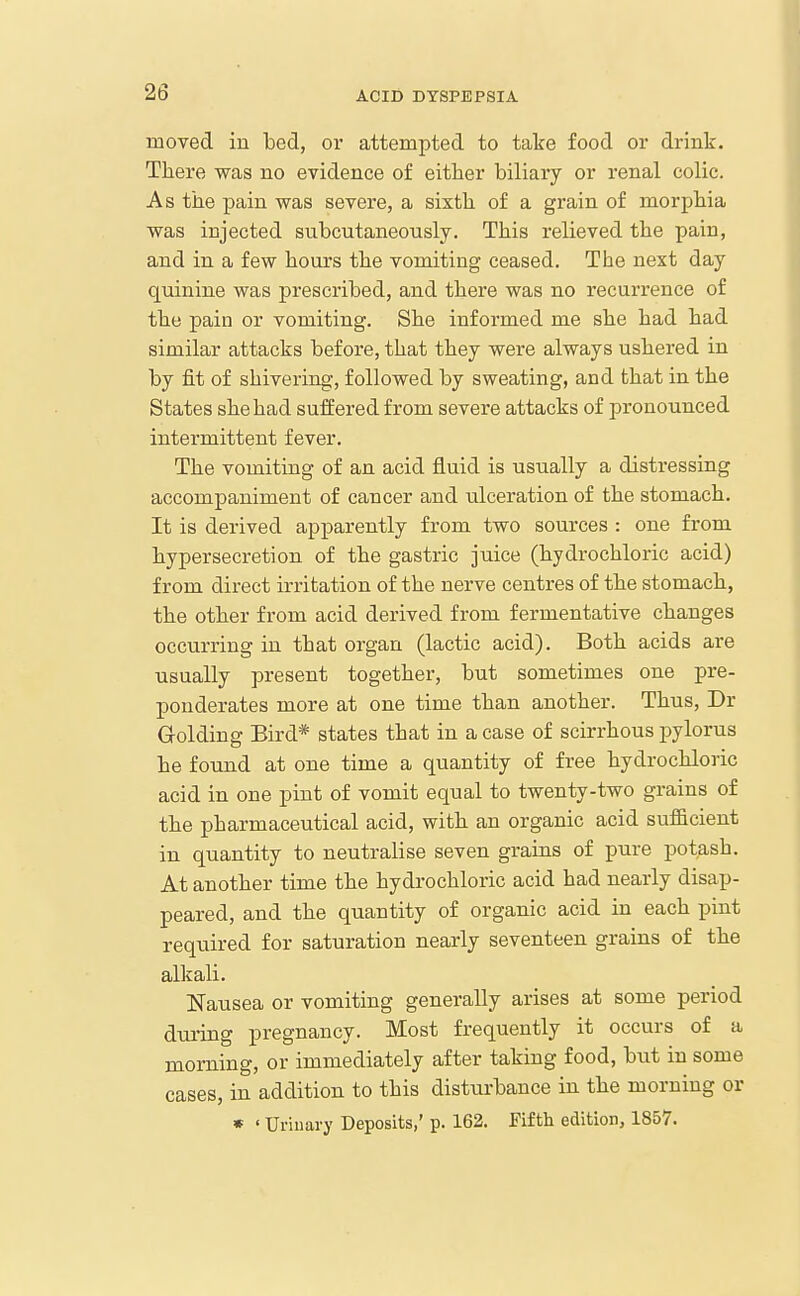 moved in bed, or attempted to take food or drink. There was no evidence of either biliary or renal colic. As the pain was severe, a sixth of a grain of morphia was injected subcutaneously. This relieved the pain, and in a few hours the vomiting ceased. The next day quinine was prescribed, and there was no recurrence of the pain or vomiting. She informed me she had had similar attacks before, that they were always ushered in by fit of shivering, followed by sweating, and that in the States she had suffered from severe attacks of pronounced intermittent fever. The vomiting of an acid fluid is -usually a distressing accompaniment of cancer and ulceration of the stomach. It is derived apparently from two sources : one from hypersecretion of the gastric juice (hydrochloric acid) from direct irritation of the nerve centres of the stomach, the other from acid derived from fermentative changes occurring in that organ (lactic acid). Both acids are usually present together, but sometimes one pre- ponderates more at one time than another. Thus, Dr Golding Bird* states that in a case of scirrhous pylorus he found at one time a quantity of free hydrochloric acid in one pint of vomit equal to twenty-two grains of the pharmaceutical acid, with an organic acid sufl&cient in quantity to neutralise seven grains of pure potash. At another time the hydrochloric acid had nearly disap- peared, and the quantity of organic acid in each pint required for saturation nearly seventeen grains of the alkali. Nausea or vomiting generally arises at some period during pregnancy. Most frequently it occurs of a morning, or immediately after taking food, but in some cases, in addition to this disturbance in the morning or * ' Uriuary Deposits,' p. 162. Fifth edition, 1857.
