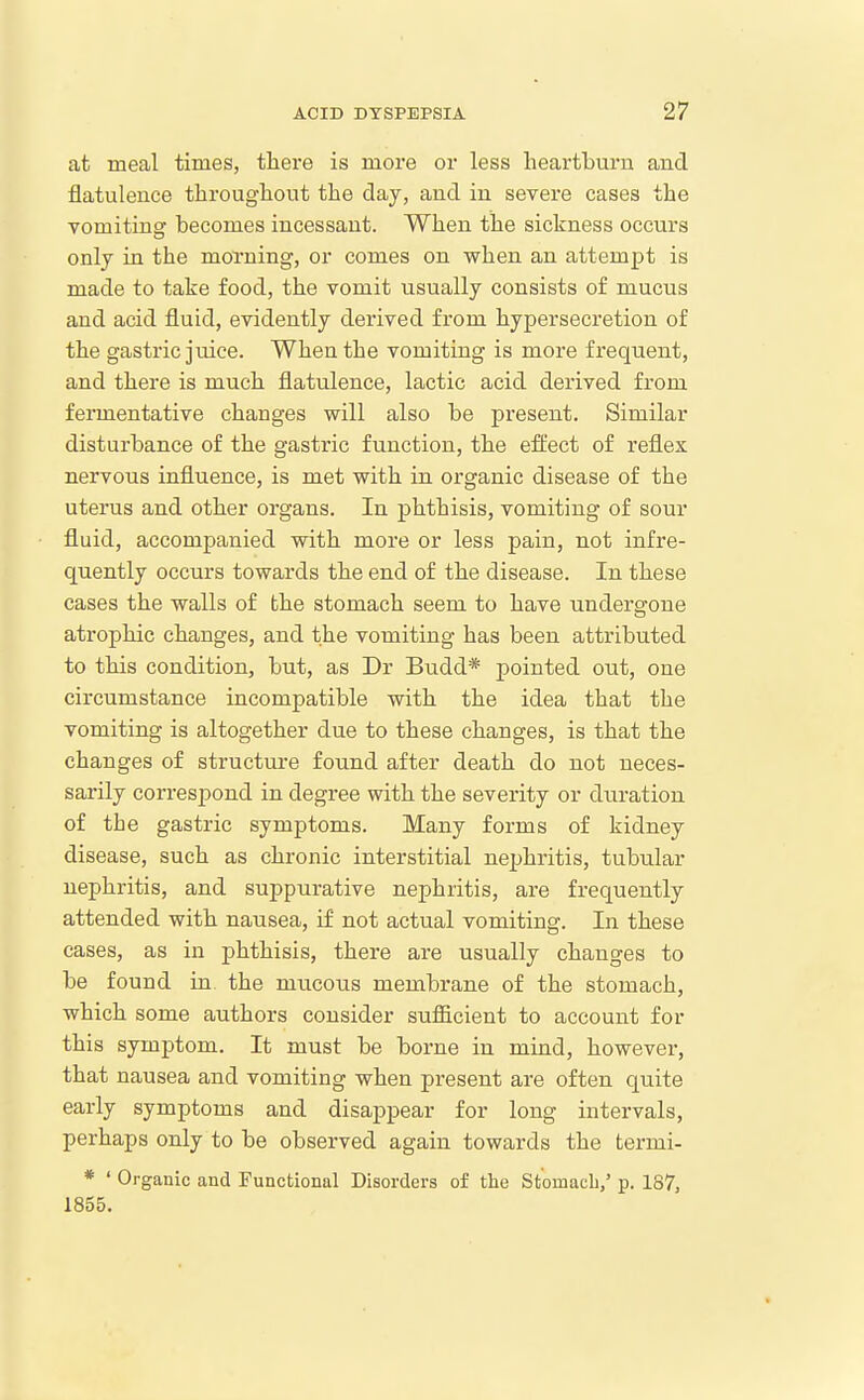 at meal times, there is more or less heartburn and flatulence throughout the day, and in severe cases the vomitina: becomes incessant. When the sickness occurs only in the morning, or comes on when an attempt is made to take food, the vomit usually consists of mucus and acid fluid, evidently derived from hypersecretion of the gastric juice. When the vomiting is more frequent, and there is much flatulence, lactic acid derived from fermentative changes will also be present. Similar disturbance of the gastric function, the effect of reflex nervous influence, is met with in organic disease of the uterus and other organs. In phthisis, vomiting of sour fluid, accompanied with more or less pain, not infre- quently occurs towards the end of the disease. In these cases the walls of the stomach seem to have undergone atrophic changes, and the vomiting has been attributed to this condition, but, as Dr Budd* pointed out, one circumstance incompatible with the idea that the vomiting is altogether due to these changes, is that the changes of structure found after death do not neces- sarily correspond in degree with the severity or duration of the gastric symptoms. Many forms of kidney disease, such as chronic interstitial nephritis, tubular nephritis, and suppurative nephritis, are frequently attended with nausea, if not actual vomiting. In these cases, as in phthisis, there are usually changes to be found in the mucous membrane of the stomach, which some authors consider sufficient to account for this symptom. It must be borne in mind, however, that nausea and vomiting when present are often quite early symptoms and disappear for long intervals, perhaps only to be observed again towards the termi- * ' Organic and Functional Disorders of tlie StomacL/ p. 187, 1855.