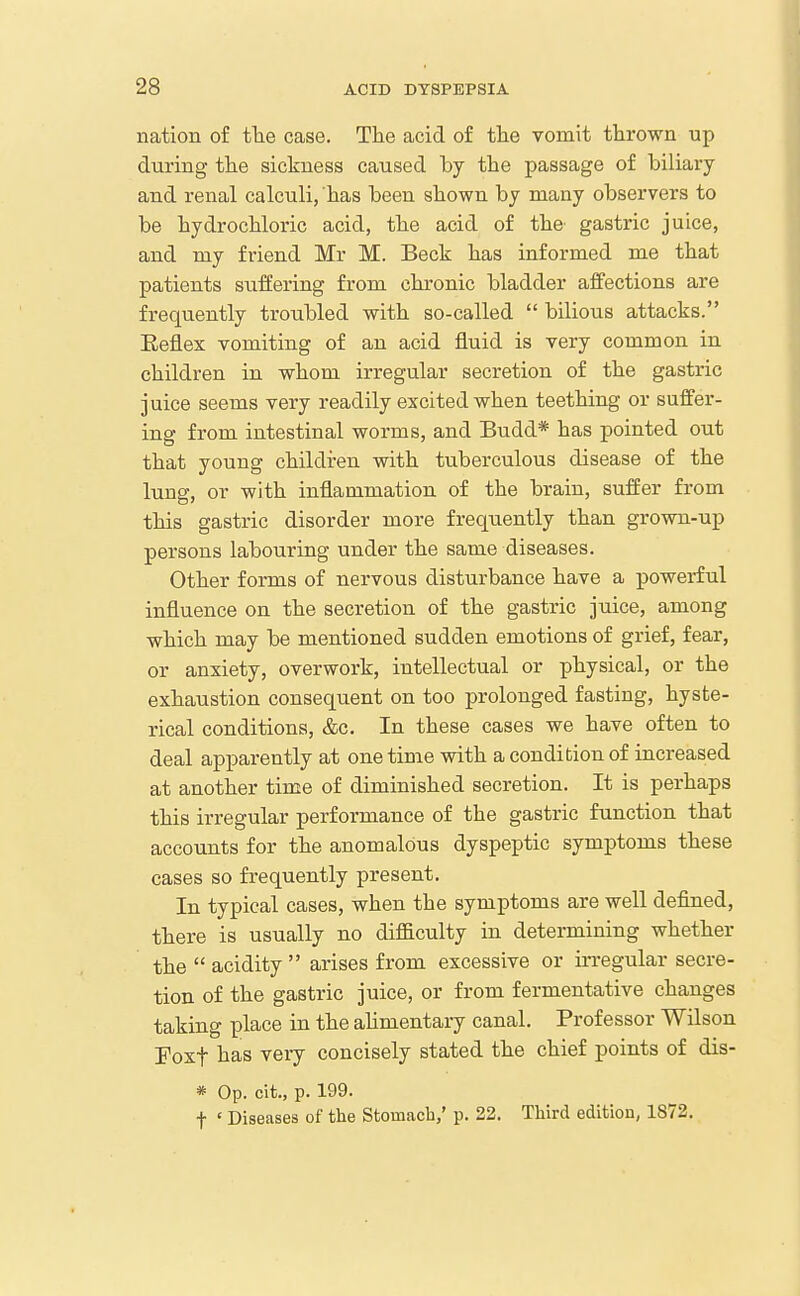 nation of fhe case. The acid of the vomit thrown up during the sickness caused by the passage of biliary and renal calculi, has been shown by many observers to be hydrochloric acid, the acid of the gastric juice, and my friend Mr M. Beck has informed me that patients suffering from chronic bladder affections are frequently troubled with so-called bilious attacks. Eeflex vomiting of an acid fluid is very common in children in whom irregular secretion of the gastric juice seems very readily excited when teething or suffer- ing from intestinal worms, and Budd* has pointed out that young children with tuberculous disease of the luns, or with inflammation of the brain, suffer from this gastric disorder more frequently than grown-up persons labouring under the same diseases. Other forms of nervous disturbance have a powerful influence on the secretion of the gastric juice, among which may be mentioned sudden emotions of grief, fear, or anxiety, overwork, intellectual or physical, or the exhaustion consequent on too prolonged fasting, hyste- rical conditions, &c. In these cases we have often to deal apparently at one time with a condition of increased at another time of diminished secretion. It is perhaps this irregular performance of the gastric function that accounts for the anomalous dyspeptic symptoms these cases so frequently present. In typical cases, when the symptoms are well defined, there is usually no diflEculty in determining whether the acidity arises from excessive or irregular secre- tion of the gastric juice, or from fermentative changes taking place in the ahmentary canal. Professor Wilson Foxt has very concisely stated the chief points of dis- * Op. cit., p. 199. t ' Diseases of the Stomacb/ p. 22. Third edition, 1872.