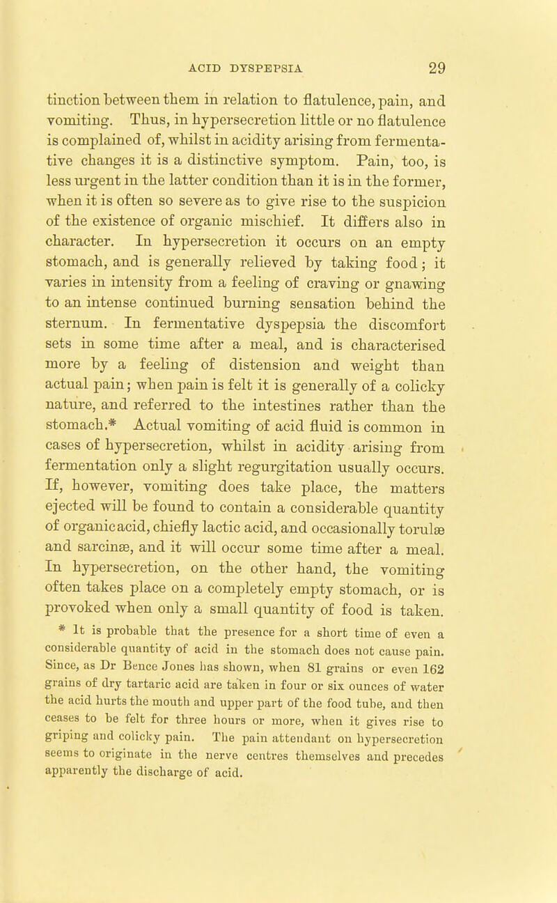 tinction between them in relation to flatulence, pain, and vomiting. Thus, in hypersecretion little or no flatulence is complained of, whilst in acidity arising from fermenta- tive changes it is a distinctive symptom. Pain, too, is less ui-gent in the latter condition than it is in the former, when it is often so severe as to give rise to the suspicion of the existence of organic mischief. It differs also in character. In hypersecretion it occurs on an empty stomach, and is generally relieved by taking food; it varies in intensity from a feeling of craving or gnawing to an intense continued burning sensation behind the sternum. In fermentative dyspepsia the discomfort sets in some time after a meal, and is characterised more by a feeling of distension and weight than actual pain; when pain is felt it is generally of a colicky nature, and referred to the intestines rather than the stomach,* Actual vomiting of acid fluid is common in cases of hypersecretion, whilst in acidity arising from ■ fermentation only a slight regurgitation usually occurs. If, however, vomiting does take place, the matters ejected will be found to contain a considerable quantity of organic acid, chiefly lactic acid, and occasionally torulge and sarcinse, and it will occur some time after a meal. In hypersecretion, on the other hand, the vomiting often takes place on a completely empty stomach, or is provoked when only a small quantity of food is taken. * It is probable that the presence for a short time of even a considerable quantity of acid in the stomach does not cause pain. Since, as Dr Bence Jones lias shown, when 81 grains or even 162 grains of dry tartaric acid are taken in four or six ounces of water the acid hurts the mouth and upper part of the food tube, and then ceases to be felt for three hours or more, when it gives rise to griping and colicky pain. Tlie pain attendant on hypersecretion seems to originate in the nerve centres themselves and precedes apparently the discharge of acid.