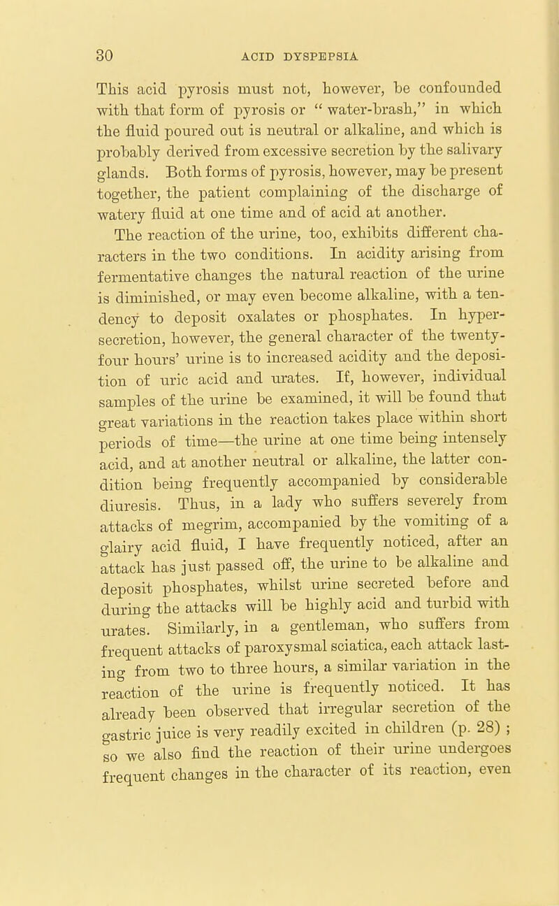 This acid pyrosis must not, however, be confounded with that form of j)yrosis or  water-brash, in which the fluid poured out is neutral or alkaline, and which is probably derived from excessive secretion by the salivary glands. Both forms of pyrosis, however, may be present together, the patient complaining of the discharge of watery fluid at one time and of acid at another. The reaction of the urine, too, exhibits different cha- racters in the two conditions. In acidity arising from fermentative changes the natural reaction of the urine is diminished, or may even become alkaline, with a ten- dency to deposit oxalates or phosphates. In hyper- secretion, however, the general character of the twenty- four hours' urine is to increased acidity and the deposi- tion of uric acid and urates. If, however, individual samples of the urine be examined, it will be found that great variations in the reaction takes place within short periods of time—the urine at one time being intensely acid, and at another neutral or alkaline, the latter con- dition being frequently accompanied by considerable diuresis. Thus, in a lady who suffers severely from attacks of megrim, accompanied by the vomiting of a glairy acid fluid, I have frequently noticed, after an attack has just passed off, the urine to be alkaline and deposit phosphates, whilst urine secreted before and duruig the attacks will be highly acid and turbid with urates. Similarly, in a gentleman, who suffers from frequent attacks of paroxysmal sciatica, each attack last- ing from two to three hours, a similax variation in the reaction of the urine is frequently noticed. It has already been observed that irregular secretion of the gastric juice is very readily excited in children (p. 28) ; so we also find the reaction of their urine undergoes frequent changes in the character of its reaction, even