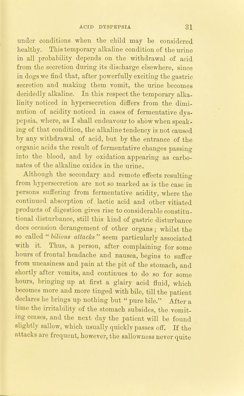 uudor conditions when the child may be considered healthy. This temporary alkaline condition of the urine in all probability depends on the withdrawal of acid from the secretion dui-ing its discharge elsewhere, since in dogs we find that, after powerfully exciting the gastric secretion and making them vomit, the urine becomes decidedly alkaline. In this respect the temporary alka- linity noticed in hypersecretion differs from the dimi- nution of acidity noticed in cases of fermentative dys- pej)sia, where, as I shall endeavour to show when speak- ing of that condition, the alkaline tendency is not caused by any withdrawal of acid, but by the entrance of the organic acids the result of fermentative changes passing into the blood, and by oxidation appearing as carbo- nates of the alkaline oxides in the urine. Although the secondary and remote effects resulting fi-om hypersecretion are not so marked as is the case in persons suffering from fermentative acidity, where the continued absorption of lactic acid and other vitiated products of digestion gives rise to considerable constitu- tional disturbance, still this kind of gastric disturbance does occasion derangement of other organs ; whilst the so called  bilious attacks  seem particularly associated with it. Thus, a person, after complaining for some hours of frontal headache and nausea, begins to suffer from uneasiness and pain at the pit of the stomach, and shortly after vomits, and continues to do so for some hours, bringing up at first a glairy acid fluid, which becomes more and more tinged with bile, till the patient declares he brings up nothing but  pure bile. After a time the irritability of the stomach subsides, the vomit- ing ceases, and the next day the patient will be found slightly sallow, which usually quickly passes off. If the attacks are frequent, however, the sallowness never quite
