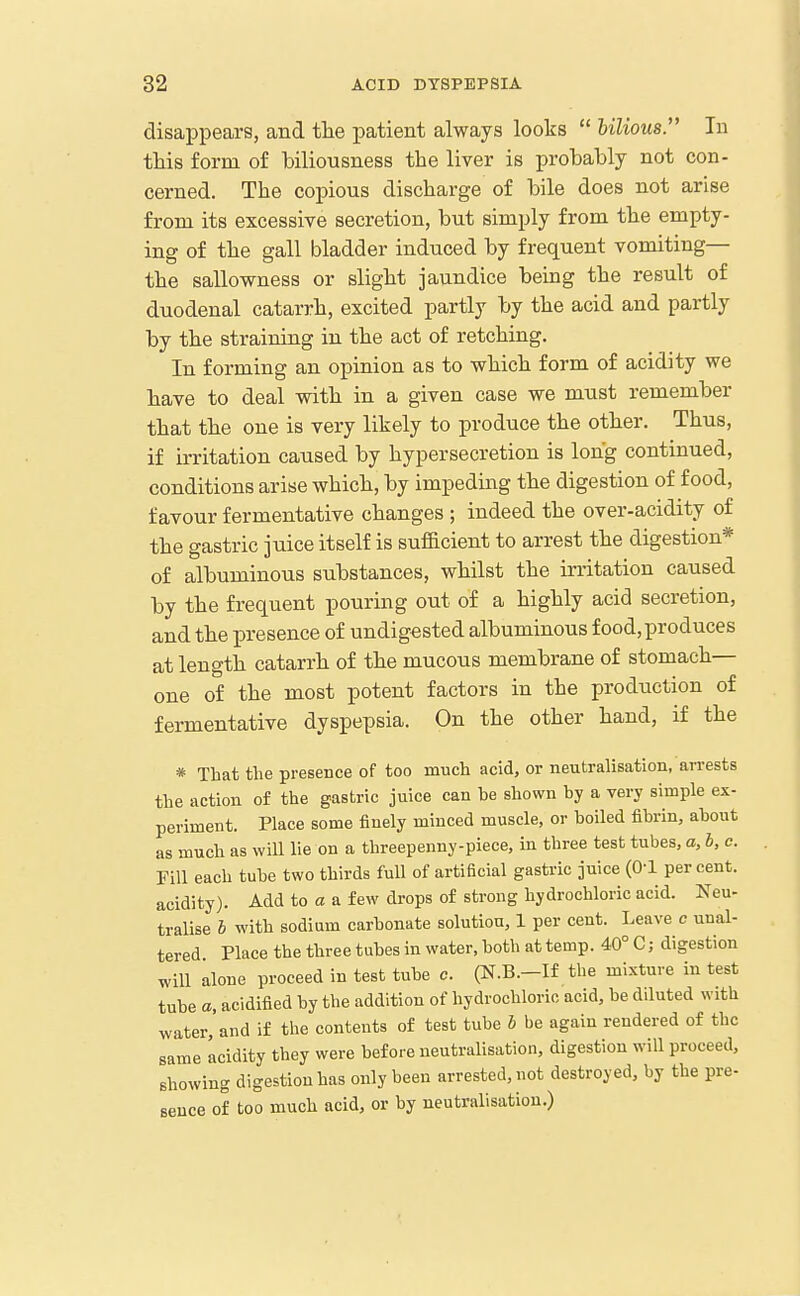 disappears, and tlie patient always looks hilious. In this form of biliousness the liver is probably not con- cerned. The copious discharge of bile does not arise from its excessive secretion, but simply from the empty- ing of the gall bladder induced by frequent vomiting— the sallowness or slight jaundice being the result of duodenal catarrh, excited partly by the acid and partly by the straining in the act of retching. In forming an opinion as to which form of acidity we have to deal with in a given case we must remember that the one is very likely to produce the other. Thus, if irritation caused by hypersecretion is long continued, conditions arise which, by impeding the digestion of food, favour fermentative changes ; indeed the over-acidity of the gastric juice itself is sufficient to arrest the digestion* of albuminous substances, whilst the irritation caused by the frequent pouring out of a highly acid secretion, and the presence of undigested albuminous food,produces at length catarrh of the mucous membrane of stomach- one of the most potent factors in the production of fermentative dyspepsia. On the other hand, if the * That the presence of too much acid, or neutralisation, arrests the action of the gastric juice can be shown by a very simple ex- periment. Place some finely minced muscle, or boiled fibrin, about as much as will lie on a threepenny-piece, in three test tubes, a, b, c. Fill each tube two thirds full of artificial gastric juice (0-1 per cent, acidity). Add to a a few drops of strong hydrochloric acid. Neu- tralise b with sodium carbonate solution, 1 per cent. Leave c unal- tered Place the three tubes in water, both at temp. 40° C; digestion wiU alone proceed in test tube c. (N.B.-If the mixture in test tube a, acidified by the addition of hydrochloric acid, be diluted with water, and if the contents of test tube b be again rendered of the same Icidity they were before neutralisation, digestion will proceed, showing digestion has only been arrested, not destroyed, by the pre- sence of too much acid, or by neutralisation.)