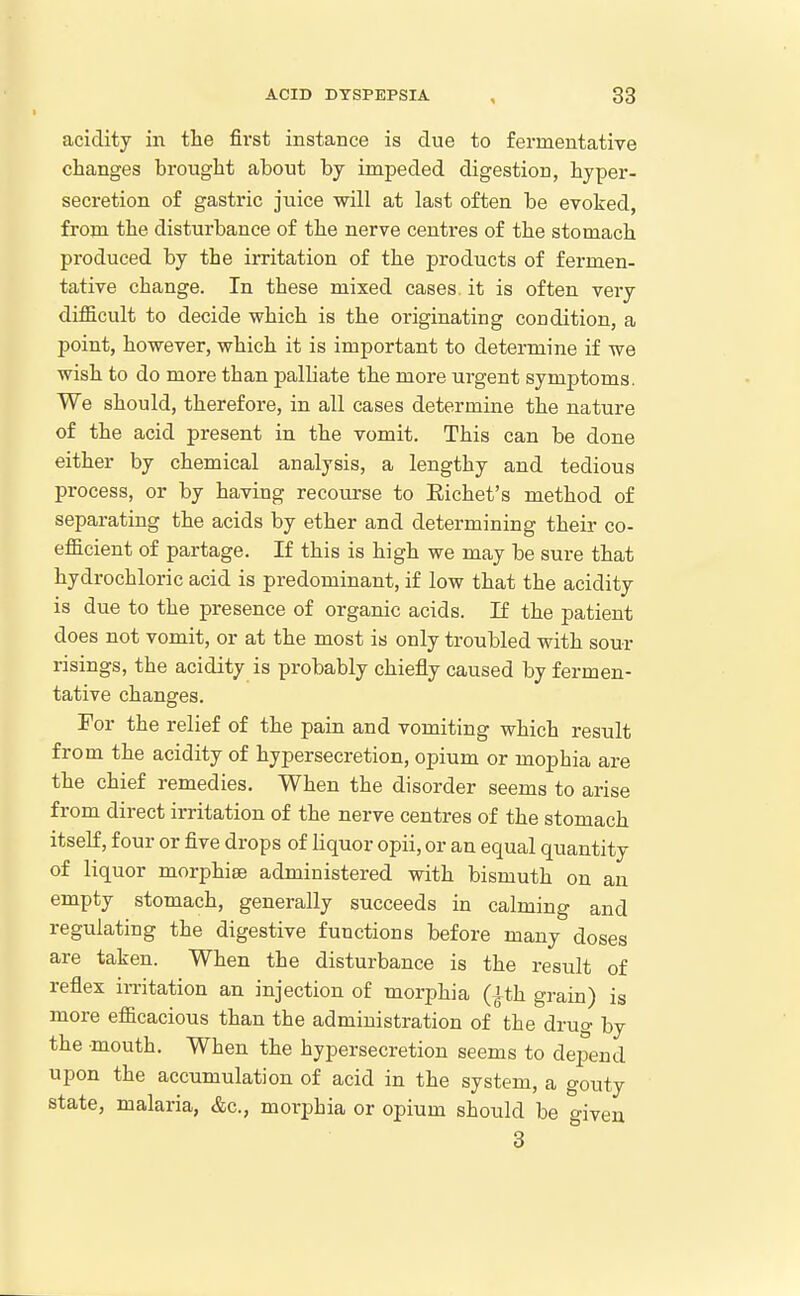 acidity in the first instance is due to fermentative changes brought about by impeded digestion, hyper- secretion of gastric juice will at last often be evoked, from the disturbance of the nerve centres of the stomach produced by the irritation of the products of fermen- tative change. In these mixed cases, it is often very difficult to decide which is the originating condition, a point, however, which it is important to determine if we wish to do more than palliate the more urgent symptoms. We should, therefore, in all cases determine the nature of the acid present in the vomit. This can be done either by chemical analysis, a lengthy and tedious process, or by having recourse to Eichet's method of separating the acids by ether and determining their co- efficient of partage. If this is high we may be sure that hydrochloric acid is predominant, if low that the acidity is due to the presence of organic acids. If the patient does not vomit, or at the most is only troubled with sour risings, the acidity is probably chiefly caused by fermen- tative changes. For the relief of the pain and vomiting which result from the acidity of hypersecretion, opium or mophia are the chief remedies. When the disorder seems to arise from direct irritation of the nerve centres of the stomach itself, four or five drops of liquor opii, or an equal quantity of liquor morphise administered with bismuth on an empty stomach, generally succeeds in calming and regulating the digestive functions before many doses are taken. When the disturbance is the result of reflex irritation an injection of morphia (^th grain) is more efficacious than the administration of the drug by the mouth. When the hypersecretion seems to depend upon the accumulation of acid in the system, a gouty state, malaria, &c., morphia or opium should be given 3