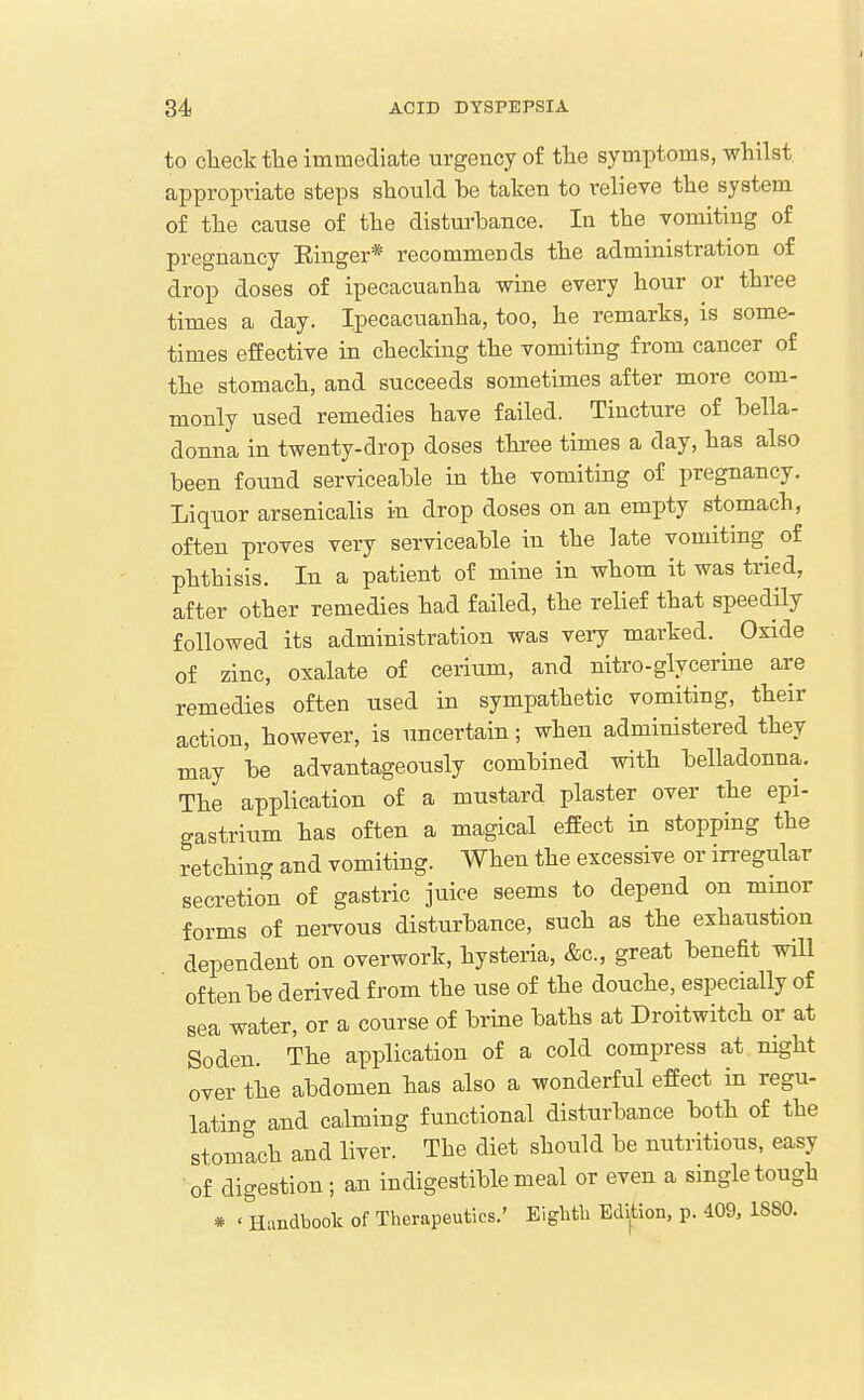 to clieck tlie immediate urgency of tlie symptoms, whilst appropriate steps sbould be taken to relieve ttie system of tlie canse of tlie disturbance. In tbe vomiting of pregnancy Einger* recommends tbe administration of drop doses of ipecacuanha wine every hour or three times a day. Ipecacuanha, too, he remarks, is some- times effective in checking tbe vomiting from cancer of the stomach, and succeeds sometimes after more com- monly used remedies have failed. Tincture of bella- donna in twenty-drop doses three times a day, has also been found serviceable in tbe vomiting of pregnancy. Liquor arsenicalis in drop doses on an empty stomach, often proves very serviceable in the late vomiting^ of phthisis. In a patient of mine in whom it was tried, after other remedies had failed, the relief that speedily followed its administration was very marked. Oxide of zinc, oxalate of cerium, and nitro-glycerine are remedies often used in sympathetic vomiting, their action, however, is uncertain; when administered they may be advantageously combined with belladonna. The application of a mustard plaster over the epi- gastrium has often a magical effect in stopping the retching and vomiting. When the excessive or irregular secretion of gastric juice seems to depend on minor forms of nervous disturbance, such as the exhaustion dependent on overwork, hysteria, &c., great benefit will often be derived from the use of the douche, especially of sea water, or a course of brine baths at Droitwitch or at Soden. The application of a cold compress at night over the abdomen has also a wonderful effect in regu- latincr and calming functional disturbance both of the stomtch and liver. The diet should be nutritious, easy of digestion; an indigestible meal or even a single tough * ' Handboolc of Therapeutics.' EigMU Edition, p. 409, ISSO.