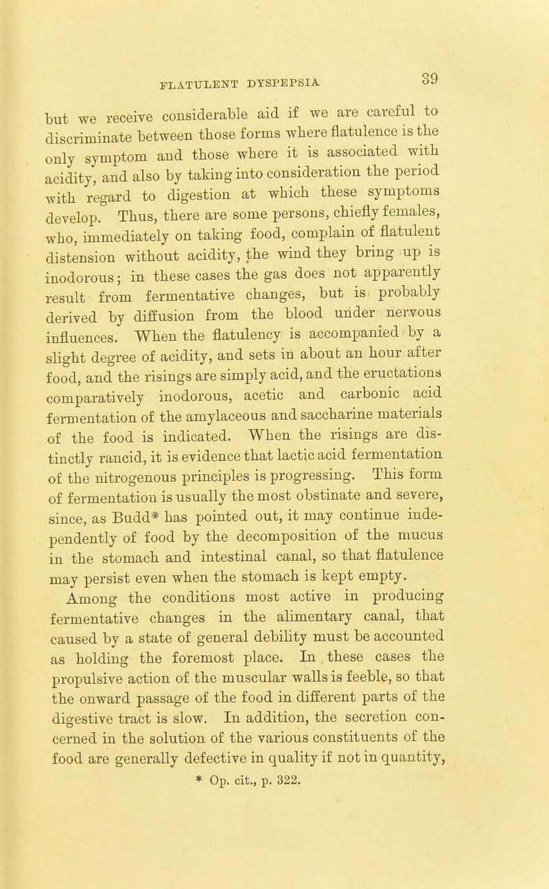 but we receive considerable aid if we are careful to discriminate between those forms where flatulence is the only symptom and those where it is associated with acidity, and also by taking into consideration the period with regard to digestion at which these symptoms develop. Thus, there are some persons, chiefly females, who, immediately on taking food, complain of flatulent distension without acidity, the wind they bring up is inodorous; in these cases the gas does not apparently result from fermentative changes, but is probably derived by diffusion from the blood under nervous influences. When the flatulency is accompanied by a slight degree of acidity, and sets in about an hour after food, and the risings are simply acid, and the eructations comparatively inodorous, acetic and carbonic acid fermentation of the amylaceous and saccharine materials of the food is indicated. When the risings are dis- tinctly rancid, it is evidence that lactic acid fermentation of the nitrogenous principles is progressing. This form of fermentation is usually the most obstinate and severe, since, as Budd* has pointed out, it may continue inde- pendently of food by the decomposition of the mucus in the stomach and intestinal canal, so that flatulence may persist even when the stomach is kept empty. Among the conditions most active in producing fermentative changes in the alimentary canal, that caused by a state of general debihty must be accounted as holding the foremost place. In these cases the propulsive action of the muscular walls is feeble, so that the onward passage of the food in different parts of the digestive tract is slow. In addition, the secretion con- cerned in the solution of the various constituents of the food are generally defective in quality if not in quantity, * Op. cit., p. 322.
