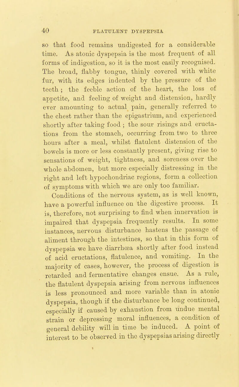 SO that food remains undigested for a considerable time. As atonic dyspepsia is the most frequent of all forms of indigestion, so it is the most easily recognised. The broad, flabby tongue, thinly covered with white fur, with its edges indented by the pressure of the teeth; the feeble action of the heart, the loss of appetite, and feeling of weight and distension, hardly ever amounting to actual pain, generally referred to the chest rather than the epigastrium, and experienced shortly after taking food ; the sour risings and eructa- tions from the stomach, occurring from two to three hours after a meal, whilst flatulent distension of the bowels is more or less constantly present, giving rise to sensations of weight, tightness, and soreness over the whole abdomen, but more especially distressing in the right and left hypochondriac regions, form a collection of symptoms with which we are only too familiar. Conditions of the nervous system, as is well known, have a powerful influence on the digestive process. It is, therefore, not surprising to find when innervation is impaired that dyspepsia frequently results. In some instances, nervous disturbance hastens the passage of aliment through the intestines, so that in this form of dyspepsia we have diarrhoea shortly after food instead of acid eructations, flatulence, and vomiting. In the majority of cases, however, the process of digestion is retarded and fermentative changes ensue. As a rule, the flatulent dyspepsia arising from nervous influences is less pronounced and more variable than in atonic dyspepsia, though if the disturbance be long continued, especially if caused by exhaustion from undue mental strain or depressing moral influences, a condition of general debility will in time be induced. A point of interest to be observed in the dyspepsias arising directly