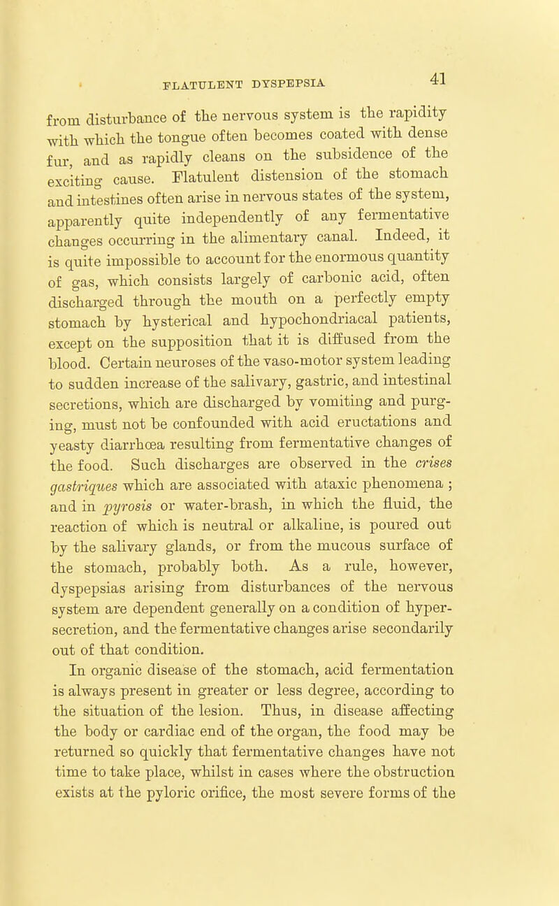 from disturbance of tte nervous system is the rapidity with whicli the tongue often becomes coated with dense fur, and as rapidly cleans on the subsidence of the exciting cause. Flatulent distension of the stomach and intestines often arise in nervous states of the system, apparently quite independently of any fermentative changes occurring in the alimentary canal. Indeed, it is quite impossible to account for the enormous quantity of gas, which consists largely of carbonic acid, often discharged through the mouth on a perfectly empty stomach by hysterical and hypochondriacal patients, except on the supposition that it is diffused from the blood. Certain neuroses of the vaso-motor system leading to sudden increase of the salivary, gastric, and intestinal secretions, which are discharged by vomiting and purg- ing, must not be confounded with acid eructations and yeasty diarrhoea resulting from fermentative changes of the food. Such discharges are observed in the crises gastriques which are associated with ataxic phenomena ; and in pyrosis or water-brash, in which the fluid, the reaction of which is neutral or alkaline, is poured out by the salivary glands, or from the mucous surface of the stomach, probably both. As a rule, however, dyspepsias arising from disturbances of the nervous system are dependent generally on a condition of hyper- secretion, and the fermentative changes arise secondarily out of that condition. In organic disease of the stomach, acid fermentation is always present in greater or less degree, according to the situation of the lesion. Thus, in disease affecting the body or cardiac end of the organ, the food may be returned so quickly that fermentative changes have not time to take place, whilst in cases where the obstruction exists at the pyloric orifice, the most severe forms of the