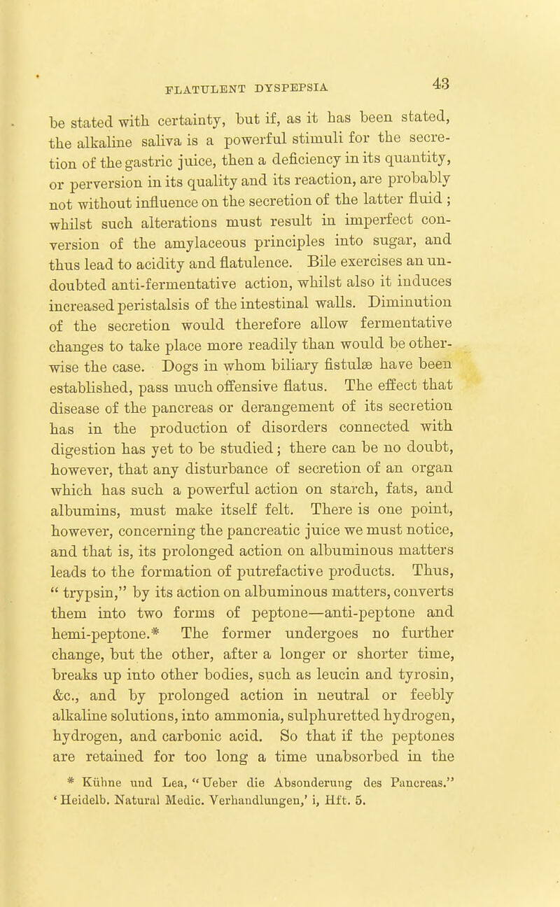 be stated with certainty, but if, as it has been stated, the alkaline saliva is a powerful stimuli for the secre- tion of the gastric juice, then a deficiency in its quantity, or perversion in its quality and its reaction, are probably not without influence on the secretion of the latter fluid ; whilst such alterations must result in imperfect con- version of the amylaceous principles into sugar, and thus lead to acidity and flatulence. Bile exercises an un- doubted anti-fermentative action, whilst also it induces increased peristalsis of the intestinal walls. Diminution of the secretion would therefore allow fermentative changes to take place more readily than would be other- wise the case. Dogs in whom biliary fistulse have been established, pass much offensive flatus. The effect that disease of the pancreas or derangement of its secretion has in the production of disorders connected with digestion has yet to be studied; there can be no doubt, however, that any disturbance of secretion of an organ which has such a powerful action on starch, fats, and albumins, must make itself felt. There is one point, however, concerning the pancreatic juice we must notice, and that is, its prolonged action on albuminous matters leads to the formation of putrefactive products. Thus,  tiypsin, by its action on albuminous matters, converts them into two forms of peptone—anti-peptone and hemi-peptone.* The former undergoes no further change, but the other, after a longer or shorter time, breaks up into other bodies, such as leucin and tyrosin, &c., and by prolonged action in neutral or feebly alkaline solutions, into ammonia, sulphuretted hydrogen, hydrogen, and carbonic acid. So that if the peptones are retained for too long a time unabsorbed in the * Kiihne und Lea,  Ueber die Absonderung des Pancreas. ' Heidelb. Natural Medic. Verhandlungen/ i, Hf t. 5.