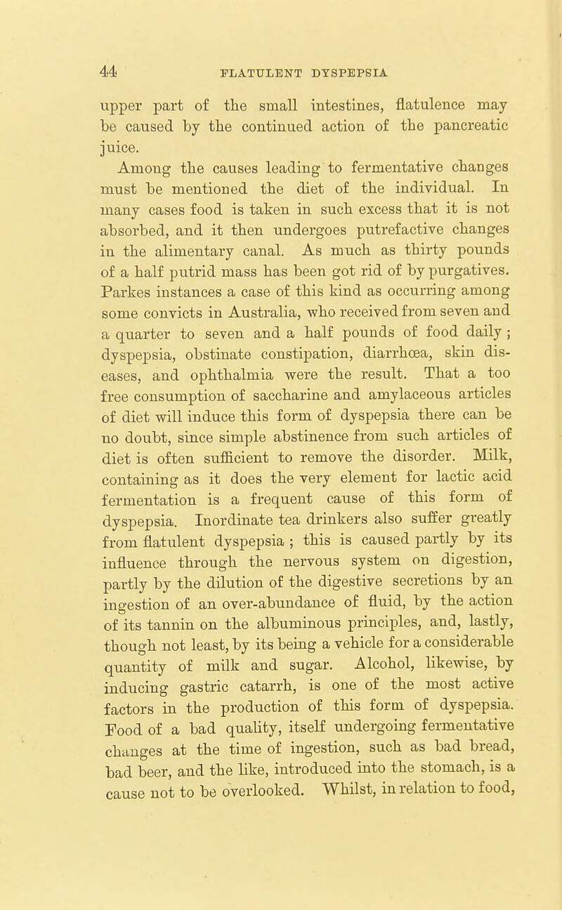 upper part of tlie small intestines, flatulence may- be caused by the continued action of the pancreatic juice. Among the causes leading to fermentative changes must be mentioned the diet of the individual. In many cases food is taken in such excess that it is not absorbed, and it then undergoes putrefactive changes in the alimentary canal. As much as thirty pounds of a half putrid mass has been got rid of by purgatives. Parkes instances a case of this kind as occurring among some convicts in Australia, who received from seven and a quarter to seven and a half pounds of food daily ; dyspepsia, obstinate constipation, diarrhoea, skin dis- eases, and ophthalmia were the result. That a too free consumption of saccharine and amylaceous articles of diet will induce this form of dyspepsia there can be no doubt, since simple abstinence from such articles of diet is often sufficient to remove the disorder. Milk, containing as it does the very element for lactic acid fermentation is a frequent cause of this form of dyspepsia. Inordinate tea drinkers also suffer greatly from flatulent dyspepsia ; this is caused partly by its influence through the nervous system on digestion, partly by the dilution of the digestive secretions by an ingestion of an over-abundance of fluid, by the action of its tannin on the albuminous principles, and, lastly, though not least, by its being a vehicle for a considerable quantity of milk and sugar. Alcohol, likewise, by inducing gastric catarrh, is one of the most active factors in the production of this form of dyspepsia. Food of a bad quality, itself undergoing fermentative changes at the time of ingestion, such as bad bread, bad beer, and the like, introduced into the stomach, is a cause not to be overlooked. Whilst, in relation to food,