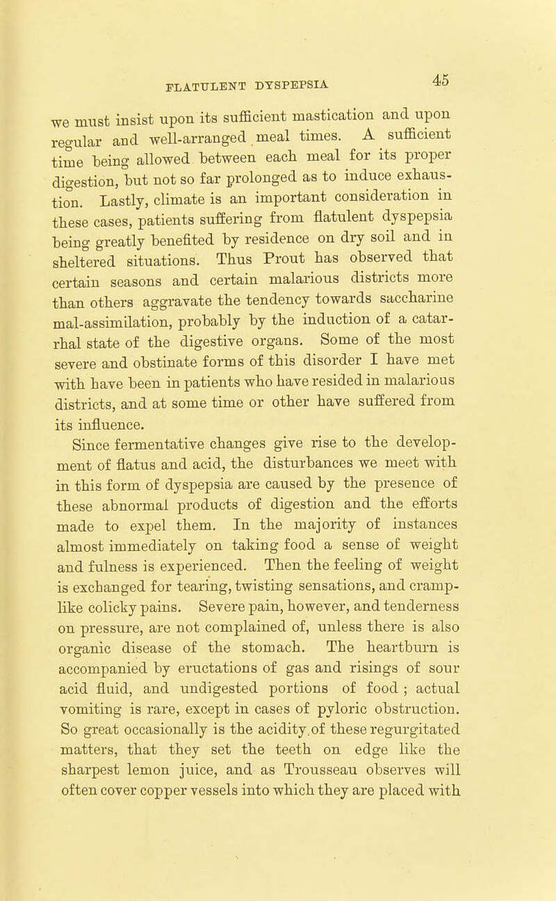•we must insist upon its sufficient mastication and upon regular and well-arranged meal times. A sufficient time being allowed between each meal for its proper digestion, but not so far prolonged as to induce exhaus- tion. Lastly, climate is an important consideration in these cases, patients suffering from flatulent dyspepsia being greatly benefited by residence on dry soil and in sheltered situations. Thus Front has observed that certain seasons and certain malarious districts more than others aggravate the tendency towards saccharine mal-assimdation, probably by the induction of a catar- rhal state of the digestive organs. Some of the most severe and obstinate forms of this disorder I have met with have been in patients who have resided in malarious districts, and at some time or other have suffered from its influence. Since fermentative changes give rise to the develop- ment of flatus and acid, the disturbances we meet with in this form of dyspepsia are caused by the presence of these abnormal products of digestion and the efforts made to expel them. In the majority of instances almost immediately on taking food a sense of weight and fulness is experienced. Then the feeling of weight is exchanged for tearing, twisting sensations, and cramp- like colicky pains. Severe pain, however, and tenderness on pressure, are not complained of, unless there is also organic disease of the stomach. The heartburn is accompanied by eructations of gas and risings of sour acid fluid, and undigested portions of food ; actual vomiting is rare, except in cases of pyloric obstruction. So great occasionally is the acidity, of these regurgitated matters, that they set the teeth on edge like the sharpest lemon juice, and as Trousseau observes will often cover copper vessels into which they are placed with