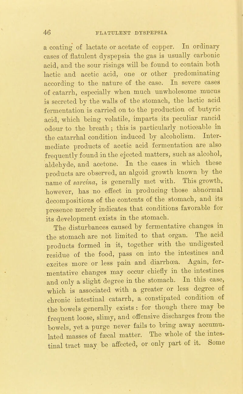 a coating of lactate or acetate of copper. In ordinary- cases of flatulent dyspepsia the gas is usually carbonic acid, and the sour risings will be found to contain both lactic and acetic acid, one or other predominating according to the nature of the case. In severe cases of catarrh, especially when much unwholesome mucus is secreted by the walls of the stomach, the lactic acid fermentation is carried on to the production of butyric acid, which being volatile, imparts its peculiar rancid odour to the breath; this is particularly noticeable in the catarrhal condition induced by alcoholism. Inter- mediate products of acetic acid fermentation are also frequently found in the ejected matters, such as alcohol, aldehyde, and acetone. In the cases in which these products are observed, an algoid growth known by the name of sarcina, is generally met with. This growth, however, has no effect in producing those abnormal decompositions of the contents of the stomach, and its presence merely indicates that conditions favorable for its development exists in the stomach. The disturbances caused by fermentative changes in the stomach are not limited to that organ. The acid products formed in it, together with the undigested residue of the food, pass on into the intestines and excites more or less pain and diarrhoea. Again, fer- mentative changes may occur chiefly in the intestines and only a slight degree in the stomach. In this case, which is associated with a greater or less degree of chronic intestinal catarrh, a constipated condition of the bowels generally exists : for though there may be frequent loose, slimy, and offensive discharges fi-om the bowels, yet a purge never fails to bring away accumu- lated masses of fsecal matter. The whole of the intes- tinal tract may be affected, or only part of it. Some