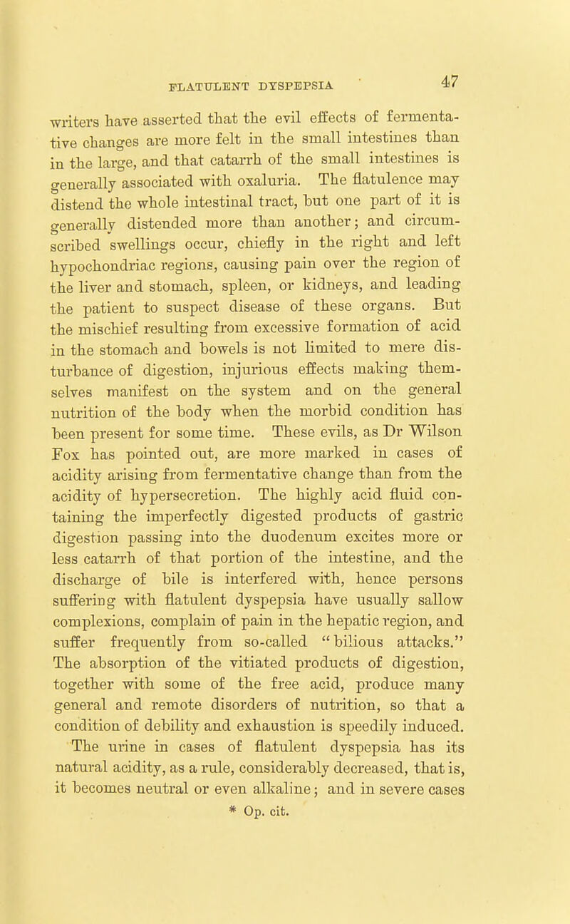 writers haTe asserted that the evil effects of fermenta- tive changes are more felt in the small intestines than in the large, and that catarrh of the small intestines is generally associated with oxaluria. The flatulence may distend the whole intestinal tract, hut one part of it is generally distended more than another; and circum- scribed swellings occur, chiefly in the right and left hypochondriac regions, causing pain over the region of the liver and stomach, spleen, or kidneys, and leading the patient to suspect disease of these organs. But the mischief resulting from excessive formation of acid in the stomach and bowels is not limited to mere dis- turbance of digestion, injurious effects making them- selves manifest on the system and on the general nutrition of the body when the morbid condition has been present for some time. These evils, as Dr Wilson Fox has pointed out, are more marked in cases of acidity arising from fermentative change than from the acidity of hypersecretion. The highly acid fluid con- taining the imperfectly digested products of gastric digestion passing into the duodenum excites more or less catarrh of that portion of the intestine, and the discharge of bile is interfered with, hence persons suffering with flatulent dyspepsia have usually sallow complexions, complain of pain in the hepatic region, and suffer frequently from so-called  bilious attacks. The absorption of the vitiated products of digestion, together with some of the free acid, produce many general and remote disorders of nutrition, so that a condition of debility and exhaustion is speedily induced. The urine in cases of flatulent dyspepsia has its natural acidity, as a rule, considerably decreased, that is, it becomes neutral or even alkaline; and in severe cases * Op. cit.