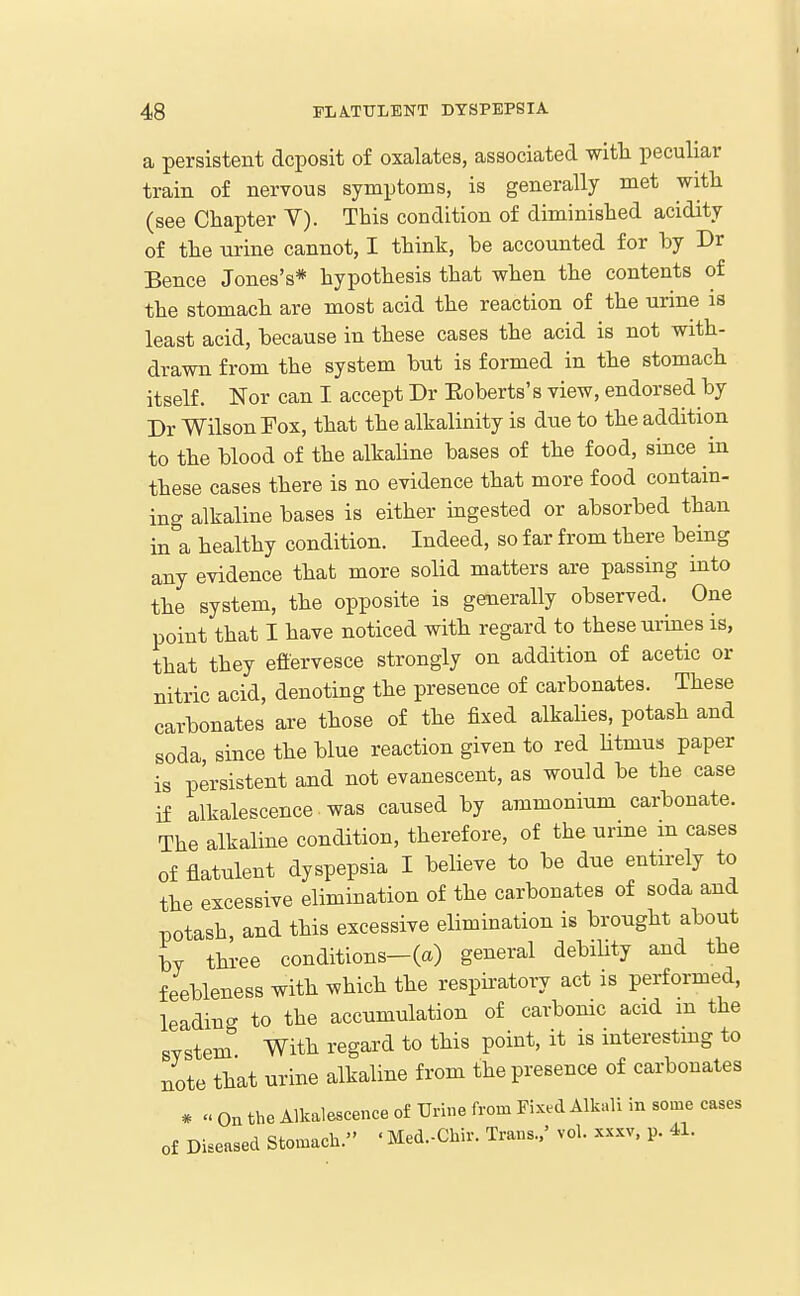a persistent deposit of oxalates, associated with peculiar train of nervous symptoms, is generally met with (see Chapter V). This condition of diminished acidity of the urine cannot, I think, be accounted for by Dr Bence Jones's* hypothesis that when the contents of the stomach are most acid the reaction of the urine is least acid, because in these cases the acid is not with- drawn from the system bnt is formed in the stomach itself. Nor can I accept Dr Eoberts's view, endorsed by Dr Wilson Fox, that the alkalinity is due to the addition to the blood of the alkahne bases of the food, since in these cases there is no evidence that more food contain- ing alkaline bases is either ingested or absorbed than in a healthy condition. Indeed, so far from there being any evidence that more solid matters are passing into the system, the opposite is generally observed. One point that I have noticed with regard to these urines is, that they effervesce strongly on addition of acetic or nitric acid, denoting the presence of carbonates. These carbonates are those of the fixed alkalies, potash and soda, since the blue reaction given to red htmus paper is persistent and not evanescent, as would be the case if alkalescence was caused by ammonium carbonate. The alkaline condition, therefore, of the urine m cases of flatulent dyspepsia I believe to be due entirely to the excessive elimination of the carbonates of soda and potash, and this excessive elimination is brought about L three conditions-(a) general debiUty and the feebleness with which the respiratory act is performed, leading to the accumulation of carbomc acid m the system With regard to this point, it is interestmg to note that urine alkaline from the presence of carbonates # « On the Alkalescence of TJrine from Fixed Alkali in some cases of Diseased Stomach. ' Med.-Chir. Trans..' vol. xxxv, p. 41.