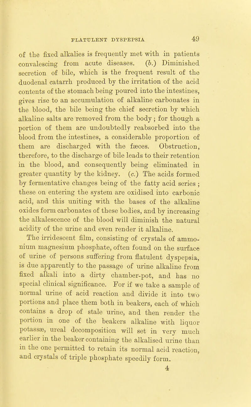of the fixed alkalies is frequently met with in patients convalescing from acute diseases. (&.) Diminislied secretion of bile, whicli is the frequent result of the duodenal catarrh produced by the irritation of the acid contents of the stomach being poured into the intestines, gives rise to an accumulation of alkaline carbonates in the blood, the bile being the chief secretion by which alkaline salts are removed from the body; for though a portion of them are undoubtedly reabsorbed into the blood from the intestines, a considerable proportion of them are discharged with the faeces. Obstruction, therefore, to the discharge of bile leads to their retention in the blood, and consequently being eliminated in greater quantity by the kidney, (c.) The acids formed by fermentative changes being of the fatty acid series ; these on entering the system are oxidised into carbonic acid, and this uniting with the bases of the alkaline oxides form carbonates of these bodies, and by increasing the alkalescence of the blood will diminish the natural acidity of the urine and even render it alkaline. The irridescent film, consisting of crystals of ammo- nium magnesium phosphate, often found on the surface of urine of persons suflFering from flatulent dyspepsia, is due apparently to the passage of urine alkaline from fixed alkali into a dirty chamber-pot, and has no special clinical significance. For if we take a sample of normal urine of acid reaction and divide it into two portions and place them both in beakers, each of which contains a drop of stale urine, and then render the portion in one of the beakers alkaline with liquor potassse, ureal decomposition will set in very much earlier in the beaker containing the alkalised urine than in the one permitted to retain its normal acid reaction, and crystals of triple phosphate speedily form. 4