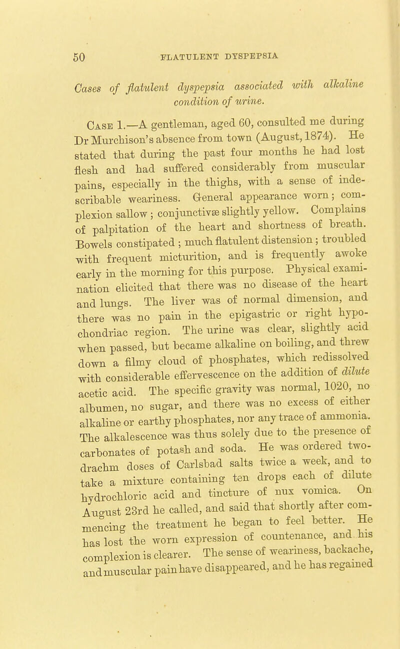 Cases of flatulent dyspepsia associated with alkaline condition of urine. Case 1.—A gentleman, aged 60, consulted me during Dr Murcliison's absence from town (August, 1874). He stated that during the past four months he had lost flesh and had suffered considerably from muscular pains, especially in the thighs, with a sense of inde- scribable weariness. General appearance worn; com- plexion sallow ; conjunctivse slightly yellow. Complains of palpitation of the heart and shortness of breath. Bowels constipated ; much flatulent distension; troubled with frequent micturition, and is frequently awoke early in the morning for this purpose. Physical exami- nation elicited that there was no disease of the heart and lungs. The liver was of normal dimension, and there was no pain in the epigastric or right hypo- chondriac region. The urine was clear, slightly acid when passed, but became alkaline on boiling, and threw down a filmy cloud of phosphates, which redissolved with considerable effervescence on the addition of dilute acetic acid. The specific gravity was normal, 1020, no albumen, no sugar, and there was no excess of either alkaline or earthy phosphates, nor any trace of ammonia. The alkalescence was thus solely due to the presence of carbonates of potash and soda. He was ordered two- drachm doses of Carlsbad salts twice a week, and to take a mixture containing ten drops each of dilute hydrochloric acid and tincture of nux vomica. On August 23rd he called, and said that shortly after com- mencing the treatment he began to feel better. He has lost the worn expression of countenance, and. his complexion is clearer. The sense of weariness, backache andmuscular painhave disappeared, and he has regamed