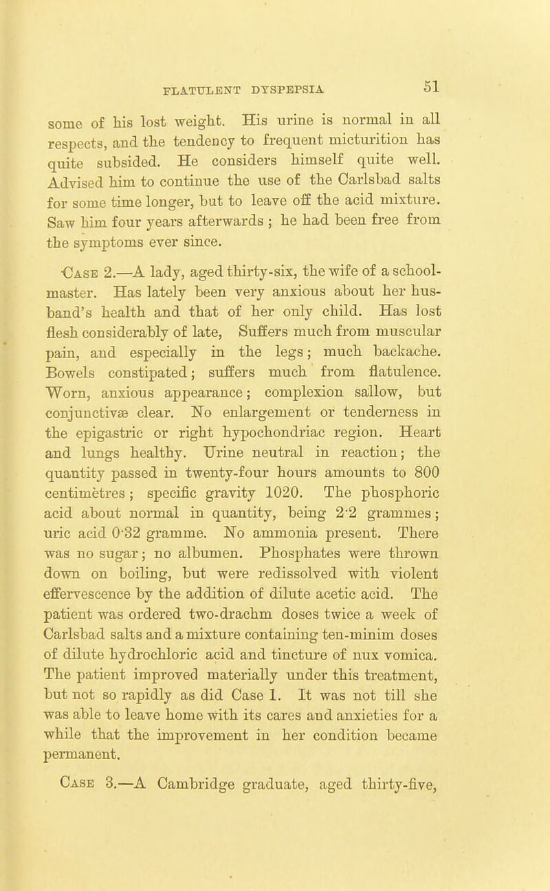 some of his lost weight. His urine is normal in all respects, and the tendency to frequent micturition has quite subsided. He considers himself quite well. Advised him to continue the use of the Carlsbad salts for some time longer, but to leave off the acid mixture. Saw him four years aftei-wards ; he had been free from the symptoms ever since. •Case 2.—A lady, aged thirty-six, the wife of a school- master. Has lately been very anxious about her hus- band's health and that of her only child. Has lost flesh considerably of late, Suffers much from muscular pain, and especially in the legs; much backache. Bowels constipated; suffers much from flatulence. Worn, anxious appearance; complexion sallow, but conjunctivae clear. No enlargement or tendei'ness in the epigastric or right hypochondriac region. Heart and lungs healthy. Urine neutral in reaction; the quantity passed in twenty-four hours amounts to 800 centimetres; specific gravity 1020. The phosphoric acid about normal in quantity, being 22 grammes; uric acid 0'32 gramme. No ammonia present. There was no sugar; no albumen. Phosphates were thrown down on boiling, but were redissolved with violent effervescence by the addition of dilute acetic acid. The patient was ordered two-drachm doses twice a week of Carlsbad salts and a mixture containing ten-minim doses of dilute hydrochloric acid and tincture of nux vomica. The patient improved materially under this treatment, but not so rapidly as did Case 1. It was not till she was able to leave home with its cares and anxieties for a while that the improvement in her condition became permanent. Case 3.—A Cambridge graduate, aged thirty-five,