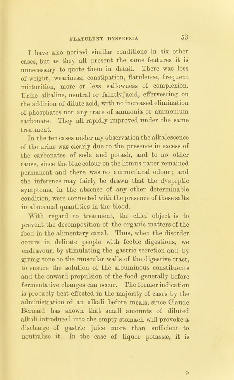 I have also noticed similar conditions in six other cases, but as they all present the same features it is unnecessary to quote them in detail. There was loss of weight, weariness, constipation, flatulence, frequent micturition, more or less sallowness of complexion. Urine alkaline, neutral or faintly/acid, effervescing on the addition of dilute acid, with no increased elimination of phosphates nor any trace of ammonia or ammonium carbonate. They all rapidly improved under the same treatment. In the ten eases under my observation the alkalescence of the urine was clearly due to the presence in excess of the carbonates of soda and potash, and to no other cause, since the blue colour on the litmus paper remained permanent and there was no ammoniacal odour; and the inference may fairly be drawn that the dyspeptic symptoms, in the absence of any other determinable condition, were connected with the presence of these salts in abnormal quantities in the blood. With regard to treatment, the chief object is to prevent the decomposition of the organic matters of the food in the alimentary canal. Thus, when the disorder occurs in delicate people with feeble digestions, we endeavour, by stimulating the gastric secretion and by giving tone to the muscular walls of the digestive tract, to ensure the solution of the albuminous constituents and the onward propulsion of the food generally before fermentative changes can occur. The former indication is probably best effected in the majority of cases by the administration of an alkali before meals, since Claude Bernard has shown that small amounts of diluted alkali introduced into the empty stomach will provoke a discharge of gastric juice more than sufficient to neutralise it. In the case of liquor potassae, it is