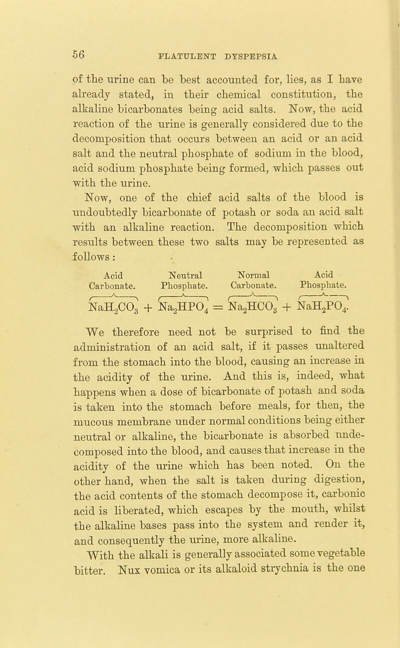 of the urine can be best accounted for, lies, as I bave already stated, in tbeir cbemical constitution, tbe alkaline bicarbonates being acid salts. Now, the acid reaction of tbe urine is generally considered due to tbe decomposition that occurs between an acid or an acid salt and tbe neutral pbospbate of sodium in tbe blood, acid sodium pbospbate being formed, wbicb passes out ■with tbe urine. Now, one of tbe cbief acid salts of tbe blood is undoubtedly bicarbonate of potasb or soda an acid salt witb an alkaline reaction. Tbe decomposition wbicb results between tbese two salts may be represented as follows: Acid Neutral Normal Acid Carbonate. Phosphate. Carbonate. Phosphate. , ^ N , ' ^ , ^ ^ , ' > NaHgCOg + Na2HP04 = NagHCOa + NaHgPO^. We therefore need not be surprised to find the administration of an acid salt, if it passes unaltered from the stomach into the blood, causing an increase in the acidity of the urine. And this is, indeed, what happens when a dose of bicarbonate of potash and soda is taken into the stomach before meals, for then, tbe mucous membrane under normal conditions being either neutral or alkaline, tbe bicarbonate is absorbed nnde- oomposed into the blood, and causes that increase in the acidity of the uruie which has been noted. On tbe other hand, when the salt is taken during digestion, the acid contents of tbe stomach decompose it, carbonic acid is liberated, which escapes by the mouth, whilst the alkaline bases pass into the system and render it, and consequently the urine, more alkaline. With the alkali is generally associated some vegetable bitter. Nux vomica or its alkaloid strychnia is the one