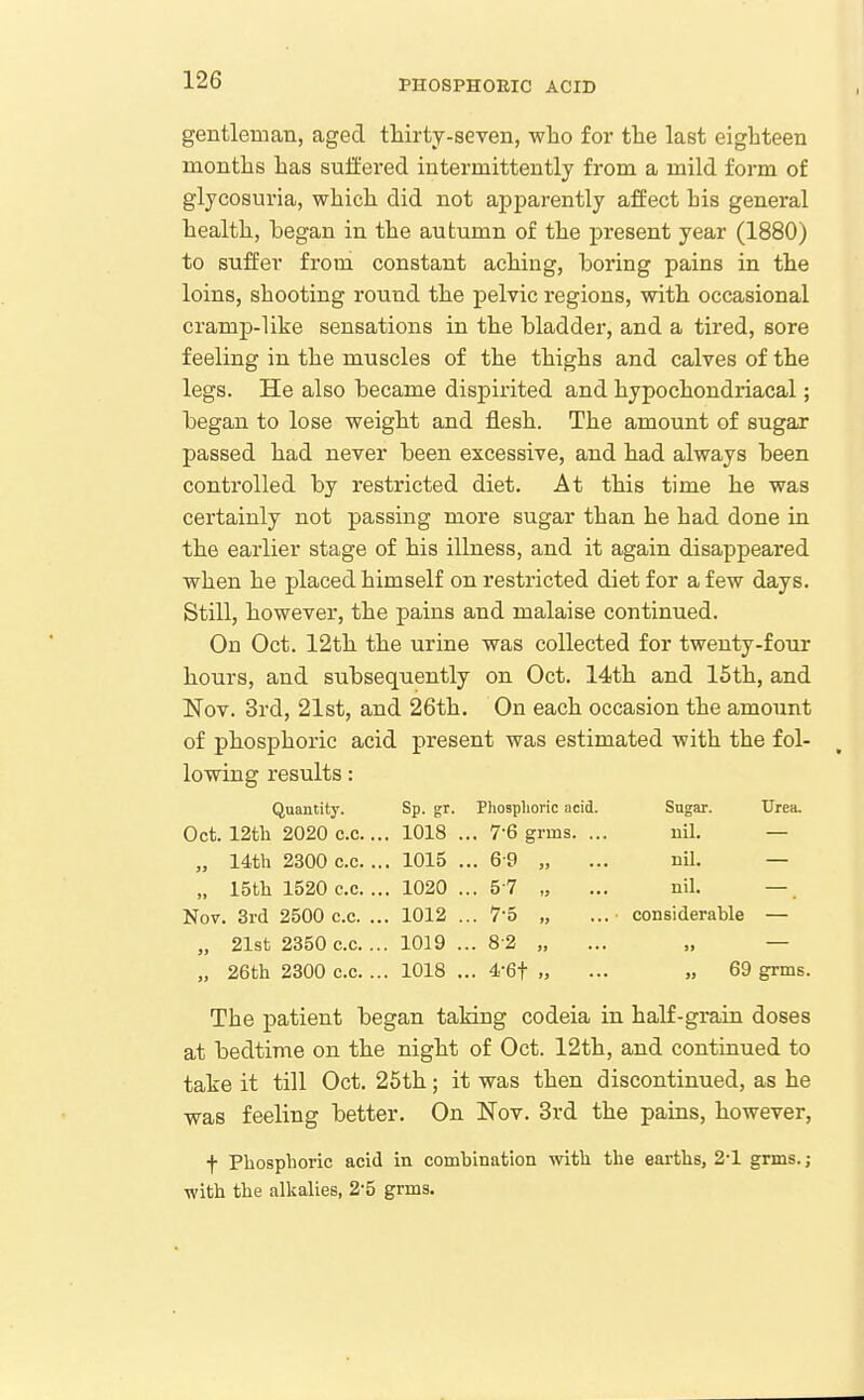 gentleman, aged thirty-seven, wlio for the last eighteen months has suffered intermittently from a mild form of glycosuria, which did not apparently affect his general health, began in the autumn of the present year (1880) to suffer from constant aching, boring pains in the loins, shooting round the pelvic regions, with occasional cramp-like sensations in the bladder, and a tired, sore feeling in the muscles of the thighs and calves of the legs. He also became dispirited and hypochondriacal; began to lose weight and flesh. The amount of sugar passed had never been excessive, and had always been controlled by restricted diet. At this time he was certainly not passing more sugar than he had done in the earlier stage of his illness, and it again disappeared when he placed himself on restricted diet for a few days. Still, however, the pains and malaise continued. On Oct. 12th the urine was collected for twenty-four hours, and subsequently on Oct. 14th and 15th, and Nov. 3rd, 21st, and 26th. On each occasion the amount of phosphoric acid present was estimated with the fol- lowing results: Quantity. Sp. gr. PhoBphoric acid. Sugar. Urea. Oct. 12tli 2020 c.c... 1018 ... 7-6 grms. ... nil. — „ 14th 2300 c.c. ... 1015 ... 6 f) „ ... ml. — „ ISth 1520 c.c. ... 1020 ... 5 7 „ ... nil. — Nov. 3rd 2500 c.c. ... 1012 ... 7-5 „ ... • considerable — „ 21st 2350 c.c. ... 1019 ... 8-2 „ ... „ — „ 26fch 2800 c.c. ... 1018 ... 4-6f „ ... „ 69 grms. The patient began taking codeia in half-grain doses at bedtime on the night of Oct. 12th, and continued to take it till Oct. 25th; it was then discontinued, as he was feeling better. On Nov. 3rd the pains, however, f Phosphoric acid in combination with the earths, 2-1 grms. ; with the alkalies, 2-5 grms.