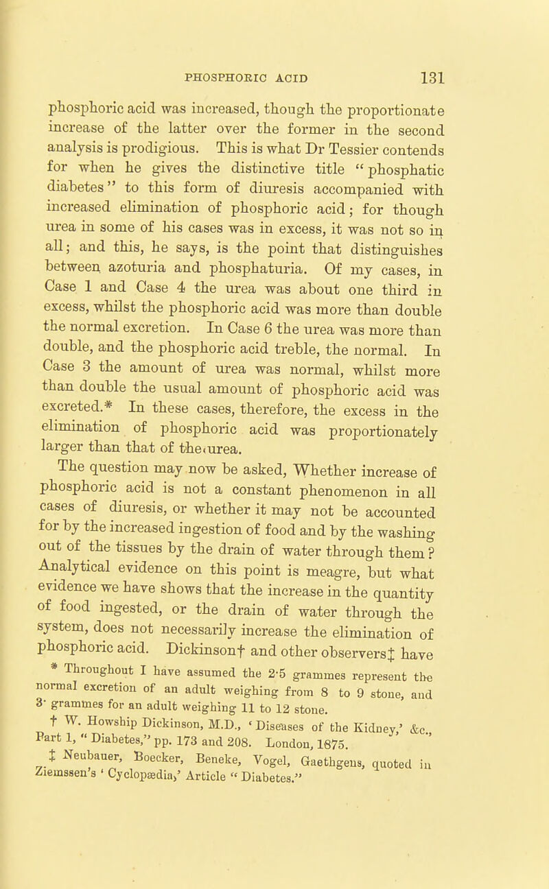 pliosj)horic acid was increased, though the proportionate increase of the latter over the former in the second analysis is prodigious. This is what Dr Tessier contends for when he gives the distinctive title  phosphatic diabetes to this form of diuresis accompanied with increased elimination of phosphoric acid; for though urea in some of his cases was in excess, it was not so in all; and this, he says, is the point that distinguishes between, azoturia and phosphaturia. Of my cases, in Case 1 and Case 4 the urea was about one third in excess, whilst the phosphoric acid was more than double the normal excretion. In Case 6 the urea was more than double, and the phosphoric acid treble, the normal. In Case 3 the amount of urea was normal, whilst more than double the usual amount of phosphoric acid was excreted.* In these cases, therefore, the excess in the elimination of phosphoric acid was proportionately larger than that of theiurea. The question may now be asked, Whether increase of phosphoric acid is not a constant phenomenon in all cases of diuresis, or whether it may not be accounted for by the increased ingestion of food and by the washing out of the tissues by the drain of water through them ? Analytical evidence on this point is meagre, but what evidence we have shows that the increase in the quantity of food ingested, or the drain of water through the system, does not necessarily increase the elimination of phosphoric acid. Dickinsont and other observersj have * Throughout I have assumed the 2-5 grammes represent the normal excretion of an adult weighing from 8 to 9 stone, and 3- grammes for an adult weighing 11 to 12 stone. t W. Howship Dickinson, M.D.. 'Diseases of the Kidney' &c Part 1,  Diabetes, pp. 173 and 208. London, 1675 t Neubaner, Boecker, Beneke, Vogel. Gaethgens, quoted iu /lemssen s ' Cyclopaedia/ Article  Diabetes,