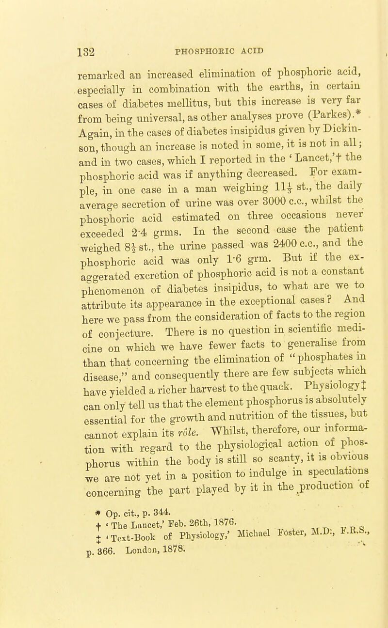 remarked an increased elimination of phosphoric acid, especially in combination with the earths, in certain cases of diabetes mellitus, but this increase is very far from being universal, as other analyses prove (Parkes) * Again, in the cases of diabetes insipidus given by Dickin- son, though an increase is noted in some, it is not in all; and in two cases, which I reported in the ' Lancet.'f the phosphoric acid was if anything decreased. For exam- ple, in one case in a man weighing 11^ st., the daily average secretion of urine was over 3000 c.c, whilst the phosphoric acid estimated on three occasions never exceeded 2-4 grms. In the second case the patient weighed 8i st., the urine passed was 2400 c.c, and the phosphoric acid was only 1-6 grm. But if the ex- aggerated excretion of phosphoric acid is not a constant phenomenon of diabetes insipidus, to what are we to attribute its appearance in the exceptional cases ? And here we pass from the consideration of facts to the region of conjecture. There is no question in scientific medi- cine on which we have fewer facts to generalise from than that concerning the elimination of phosphates in disease, and consequently there are few subjects which have yielded a richer harvest to the quack. Physiology J can only tell us that the element phosphoms is absolutely essential for the growth and nutrition of the tissues, but cannot explain its r6le. Whilst, therefore, oui- infoi;ma- tion with regard to the physiological action of phos- phorus within the body is still so scanty, it is obvious we are not yet in a position to indulge in speculations concerning the part played by it in the .production of * Op. cit., p. 344. t ' The Lancet,'Feb. 26tb, 1876. ^.t. T7PS X 'Text-Book of Physiology,' Michael Foster. M.D., F.R.S., p. 366. London, 1878;