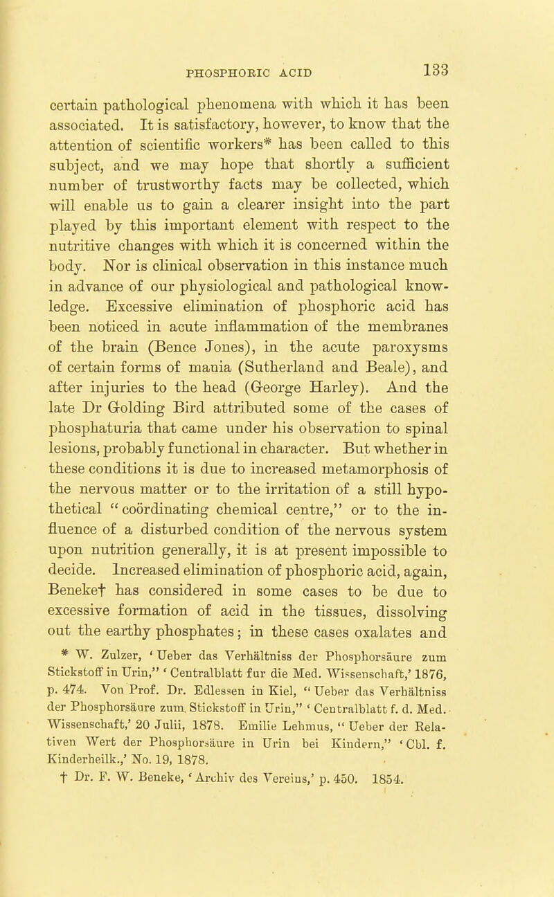 cei-tain patliological phenomena, witli wliicli it has heen associated. It is satisfactory, however, to know that the attention of scientific workers* has been called to this subject, and we may hope that shortly a sufficient number of tnistworthy facts may be collected, which will enable us to gain a clearer insight into the jjart played by this important element with respect to the nutritive changes with which it is concerned within the body. Nor is clinical observation in this instance much in advance of oui- physiological and pathological know- ledge. Excessive elimination of phosphoric acid has been noticed in acute inflammation of the membranes of the brain (Bence Jones), in the acute paroxysms of certain forms of mania (Sutherland and Beale), and after injuries to the head (G-eorge Harley). And the late Dr Golding Bird attributed some of the cases of phosphaturia that came under his observation to spinal lesions, probably functional in character. But whether in these conditions it is due to increased metamorphosis of the nervous matter or to the irritation of a still hypo- thetical coordinating chemical centre, or to the in- fluence of a disturbed condition of the nervous system upon nutrition generally, it is at present impossible to decide. Increased elimination of phosphoric acid, again, Beneket has considered in some cases to be due to excessive formation of acid in the tissues, dissolving out the earthy phosphates; in these cases oxalates and * W. Zulzer, ' TJeber das Verhaltniss der Phosphorsaure zum Stickstoff in Urin, ' Centralblatt fur die Med. Wissenscliaft,' 1876, p. 474. Von Prof. Dr. Edlessen in Kiel,  Ueber das Verhaltniss der Phosphorsaure zum. StiekstoflP in Urin, ' Centralblatt f. d. Med. Wissenschaft,' 20 Julii, 1878. Emilie Lebmus,  Ueber der Rela- tiven Wert der Phosphorsaure in Urin bei Kindern, 'Cbl. f. Kinderheilk.,' No. 19, 1878. t Dr. P. W. Beneke,' Ai-chiv des Vereius,' p. 450. 1854.