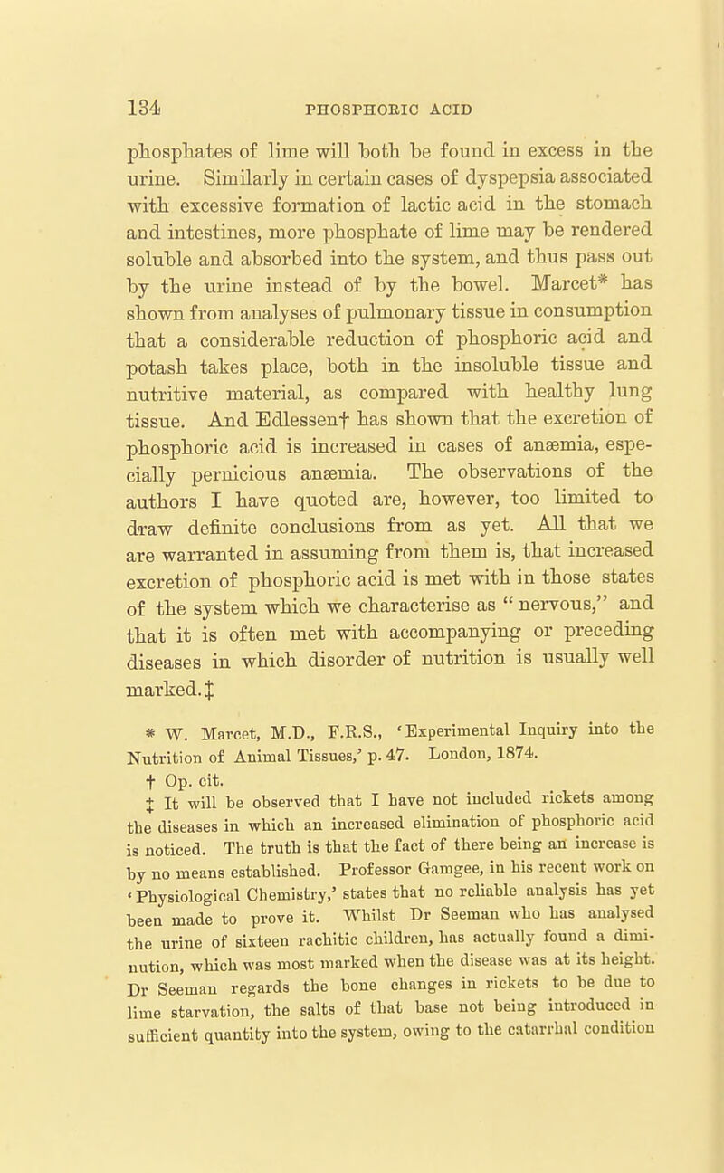 pliospliates of lime will bofcli he found in excess in the •urine. Similarly in certain cases of dyspepsia associated with excessive formation of lactic acid in the stomacli and intestines, more phosphate of lime may be rendered soluble and absorbed into the system, and thus pass out by the urine instead of by the bowel. Marcet* has shown from analyses of pulmonary tissue in consumption that a considerable reduction of phosphoric acid and potash takes place, both in the insoluble tissue and nutritive material, as compared with healthy lung tissue. And Edlessenf has shown that the excretion of phosphoric acid is increased in cases of anaemia, espe- cially pernicious anaemia. The observations of the authors I have quoted are, however, too limited to d<raw definite conclusions from as yet. All that we are warranted in assuming from them is, that increased excretion of phosphoric acid is met with in those states of the system which we characterise as  nervous, and that it is often met with accompanying or preceding diseases in which disorder of nutrition is usually well marked. J * W. Marcet, M.D., F.R.S., 'Experimental Inquiry into the Nutrition of Animal Tissues,' p. 47. London, 1874. t Op. cit. + It will be observed that I have not included rickets among the diseases in which an increased elimination of phosphoric acid is noticed. The truth is that the fact of there being an increase is by no means established. Professor Gamgee, in his recent work on ' Physiological Chemistry,' states that no reliable analysis has yet been made to prove it. Whilst Dr Seeman who has analysed the urine of sixteen rachitic children, has actually found a dimi- nution, which was most marked when the disease was at its height. Dr Seeman regards the bone changes in rickets to be due to lime starvation, the salts of that base not being introduced in sufiacient quantity into the system, owing to the catarrhal condition