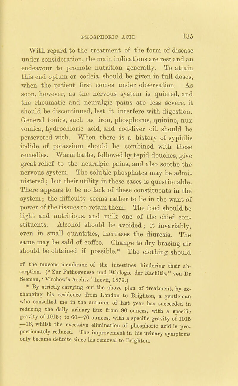 With regard to the treatment of the form of disease under consideration, the main indications are rest and an endeavour to promote nutrition generally. To attain this end opium or codeia should be given in full doses, when the patient first comes under observation. As soon, however, as the nervous system is quieted, and the rheumatic and neuralgic pains are less severe, it should be discontinued, lest it interfere with digestion. Greneral tonics, such as iron, phosphorus, quinine, nux vomica, hydrochloric acid, and cod-liver oil, should be persevered with. When there is a history of syphilis iodide of potassium should be combined with these remedies. Warm baths, followed by tepid douches, give great relief to the neuralgic pains, and also soothe the nervous system. The soluble phosphates may be admi- nistered ; but their utility in these cases is questionable. There appears to be no lack of these constituents in the system; the difficulty seems rather to lie in the want of power of the tissues to retain them. The food should be light and nutritious, and milk one of the chief con- stituents. Alcohol should be avoided; it invariably, even in small quantities, increases the diuresis. The same may be said of coflfee. Change to dry bracing air should be obtained if possible.* The clothing should of the mucous membrane of the intestines hindering their ab- sorption. ( Zuv Pathogeuese und Htiologie der Rachitis, von Dr Seeman, ' Virchow's Archiv,' Ixxvii, 1879.) * By strictly carrying out the above plan of treatment, by ex- changing his residence from London to Brighton, a gentleman who consulted me in the autumn of last year has succeeded in reducing the daily urinary flux from 90 ounces, with a specific gravity of 1015; to 60—70 ounces, with a specific gravity of 1015 —16, whilst the excessive elimination of phosphoric acid is pro- portionately reduced. The improvement in his urinary symptoms only became definite since his removal to Brighton.