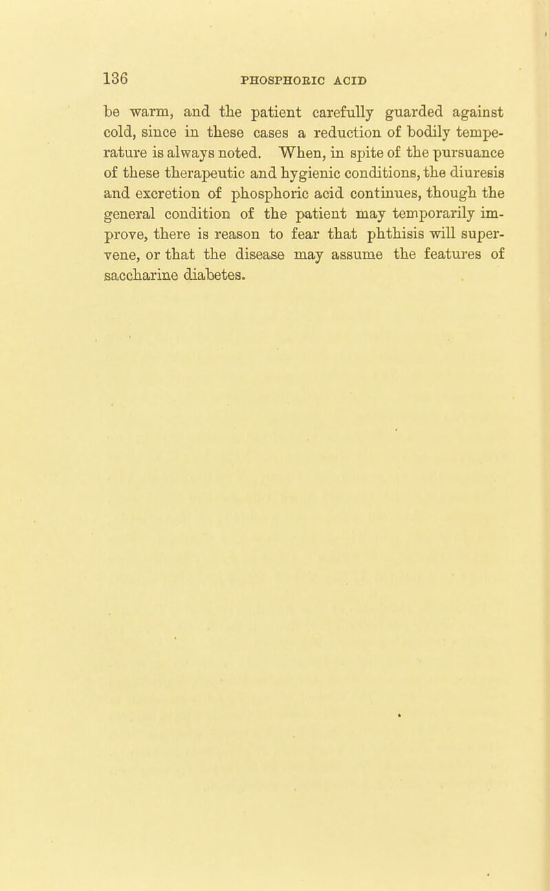 be warm, and the patient carefully guarded against cold, since in these cases a reduction of bodily tempe- rature is always noted. When, in spite of the pursuance of these therapeutic and hygienic conditions, the diuresis and excretion of phosphoric acid continues, though the general condition of the patient may temporarily im- prove, there is reason to fear that phthisis will super- vene, or that the disease may assume the features of saccharine diabetes.