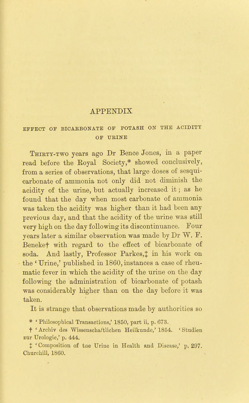 APPEISTDIX EFFECT OF BICAEBONATE OP POTASH ON THE ACIDITY OF HEINE Thiett-two years ago Dr Bence Jones, in a paper read before tlie Eoyal Society,* showed conclusively, from a series of observations, that large doses of sesqui- carbonate of ammonia not only did not diminisb tbe acidity of tbe urine, but actually increased it; as lie found that the day when most carbonate of ammonia was taken the acidity was higher than it had been any previous day, and that the acidity of the urine was still very high on the day following its discontinuance. Four years later a similar observation was made by Dr W, F. Benekef with regard to the effect of bicarbonate of soda. And lastly. Professor Parkes,J in his work on the ' Urine,' published in 1860, instances a case of rheu- matic fever in which the acidity of the urine on the day following the administration of bicarbonate of potash was considerably higher than on the day before it was taken. It is strange that observations made by authorities so * • Philosophical Transactions,' 1850, part ii, p. 673. t ' Archiv des Wissenschaftlichen Heilkunde,' 1854. ' Studien zur Urologie,' p. 444. X ' Composition of tae Urine in Health and Disease,' p. 297. Churchill, 1860.