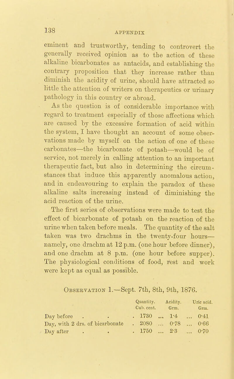 APPENDIX eminent and trustwortlij, tending to controvert the generally received opinion as to the action of these alkaline bicarbonates as antacids, and establishing the contrary proposition that they increase rather than diminish the acidity of urine, should have attracted so little the attention of writers on therapeutics or urinary pathology in this country or abroad. As the question is of considerable importance with regard to treatment especially of those affections which are caused by the excessive formation of acid within the system, I have thought an account of some obser- vations made by myself on the action of one of these carbonates—the bicarbonate of potash—would be of service, not merely in calling attention to an important therapeutic fact, but also in determining the circum- stances that induce this apparently anomalous action, and in endeavouring to explain the paradox of these alkaline salts increasing instead of diminishing the acid reaction of the urine. The first series of observations were made to test the effect of bicarbonate of potash on the reaction of the urine when taken before meals. The quantity of the salt taken was two drachms in the twenty-four hours— namely, one drachm at 12 p.m. (one hour before dinner), and one drachm at 8 p.m. (one hour before supper). The physiological conditions of food, rest and work were kept as equal as possible. Observation 1.—Sept. 7th, 8th, 9th, 1876. Day before Day, with 2 drs. Day after of bicarbonate Quantity. Acidity. Cub. cent. Grm. . 1730 ... 1-4. . 2080 ... 0-78 . 1750 ... 2-3 Uric acid. Grm. 0-41 0-66 0-70