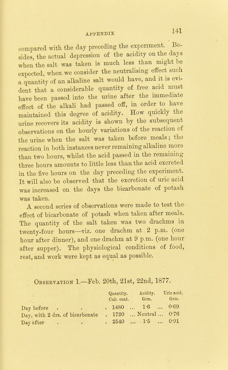 compared with the day preceding the experiment. Be- sides, the actual depression of the acidity on the days when the salt was taken is much less than might be expected, when we consider the neutralising effect such a quantity of an alkaline salt would have, and it is evi- dent that a considerable quantity of free acid must have been passed into the urine after the immediate effect of the alkali had passed off, in order to have maintained this degree of acidity. How quickly the urine recovers its acidity is shown by the subsequent observations on the hourly variations of the reaction of the urine when the salt was taken before meals; the reaction in both instances never remaining alkaline more than two hours, whilst the acid passed in the remaining three hours amounts to little less than the acid excreted in the five hours on the day preceding the experiment. It will also be observed that the excretion of uric acid was increased on the days the bicarbonate of potash was taken. A second series of observations were made to test the effect of bicarbonate of potash when taken after meals. The quantity of the salt taken was two drachms in twenty-four hours—viz. one drachm at 2 p.m. (one hour after dinner), and one drachm at 9 p.m. (one hour after supper). The physiological conditions of food, rest, and work were kept as equal as possible. Observation 1.—Feb. 20th, 21st, 22nd, 1877. Quantity. Acidity. Uric add. Cub. cent. Grm. Grra. Day before . . • 1480 ... 1-6 ... 0-69 Day, with 2 drs. of bicarbonate . 1720 ...Neutral... 0-76 Dav after . . . 2540 ... 1-5 ... 0-91