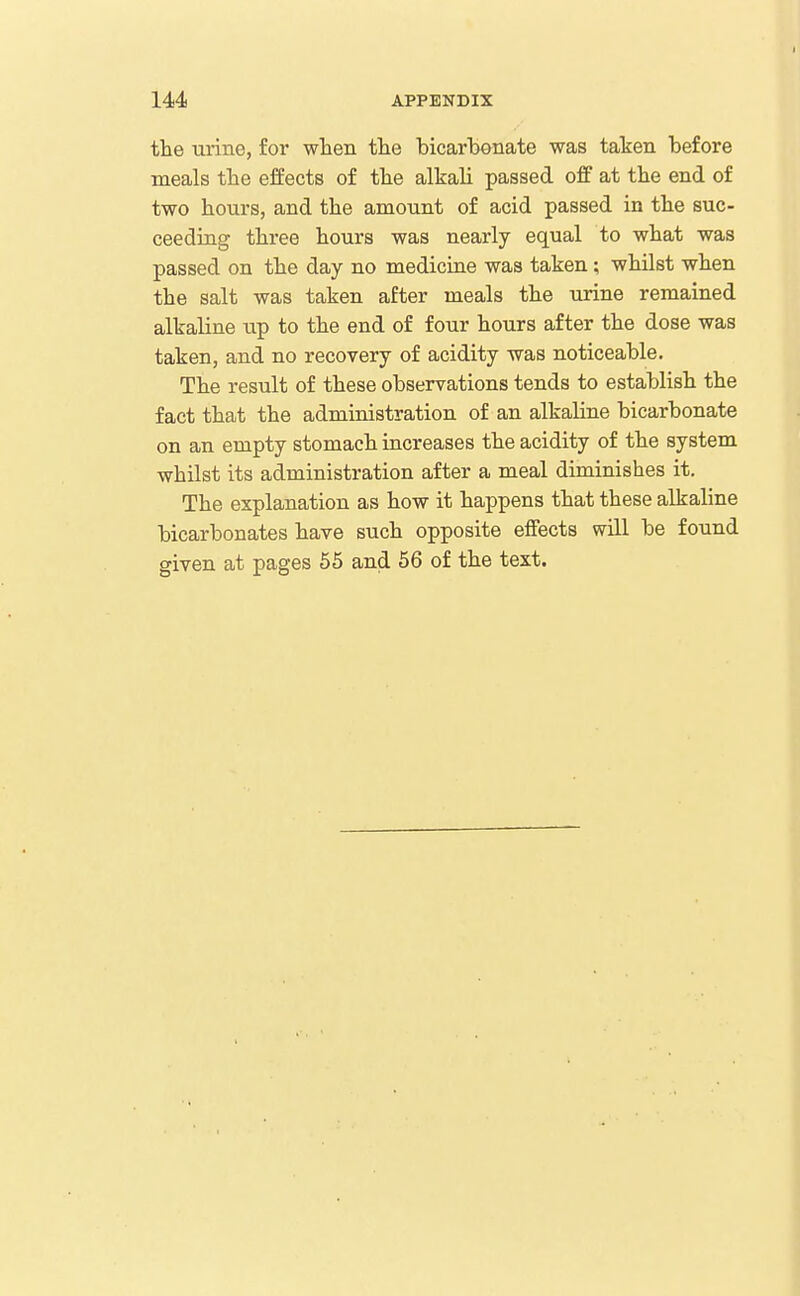 the urine, for wlien the bicarbonate was taken before meals tlie effects of the alkali passed off at the end of two hours, and the amount of acid passed in the suc- ceeding three hours was nearly equal to what was passed on the day no medicine was taken; whilst when the salt was taken after meals the urine remained alkaline up to the end of four hours after the dose was taken, and no recovery of acidity was noticeable. The result of these observations tends to establish the fact that the administration of an alkaline bicarbonate on an empty stomach increases the acidity of the system whilst its administration after a meal diminishes it. The explanation as how it happens that these alkaline bicarbonates have such opposite effects will be found given at pages 55 and 56 of the text.