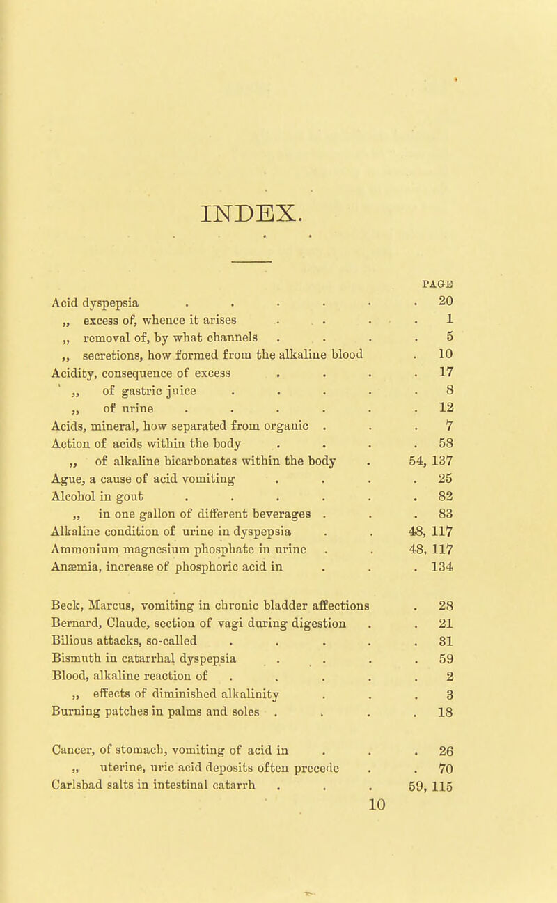 INDEX. PAGE Acid dyspepsia . . • • • .20 „ excess of, whence it arises . . . . . 1 „ removal of, by what channels .... 5 „ secretions, how formed from the alkaline blood . 10 Acidity, consequence of excess . . . .17 „ of gastric juice . . . . .8 „ of urine . . . . . .12 Acids, mineral, how separated from organic . . .7 Action of acids within the body . . . .58 „ of alkaline bicarbonates within the body . 54, 137 Ague, a cause of acid vomiting . . . .25 Alcohol in gout , . . . . .82 „ in one gallon of different beverages . . .83 Alkaline condition of urine in dyspepsia . . 48, 117 Ammonium magnesium phosphate in urine . . 48, 117 Anaemia, increase of phosphoric acid in . . . 134 Beck, Marcus, vomiting in chronic bladder affections . 28 Bernard, Claude, section of vagi during digestion . . 21 Bilious attacks, so-called . , . . .31 Bismuth in catarrhal dyspepsia . . . .59 Blood, alkaline reaction of . . . . .2 „ effects of diminished alkalinity . . .3 Burning patches in palms and soles . . . .18 Cancer, of stomach, vomiting of acid in . . .26 „ uterine, uric acid deposits often precede . . 70 Carlsbad salts in intestinal catarrh . . .59, 115 10