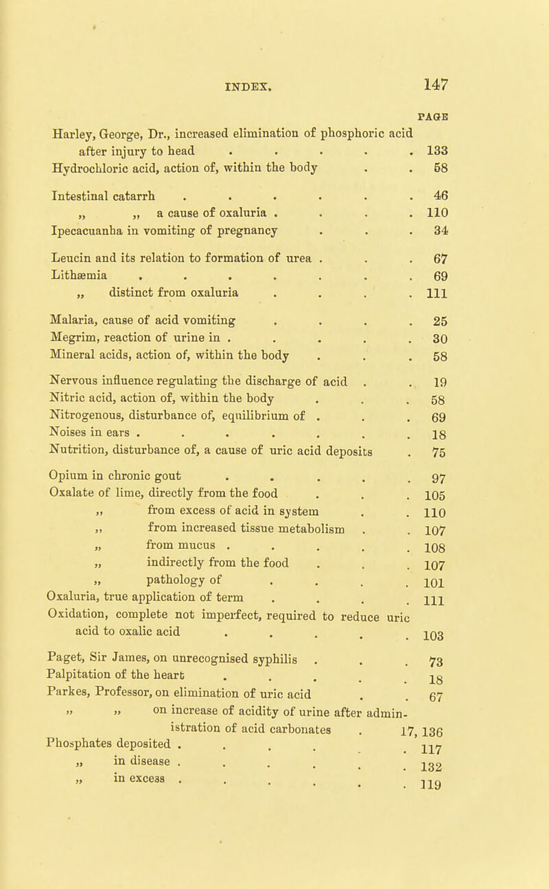 PAGE Harley, George, Dr., increased elimination o£ phosphoric acid after injury to head ..... 133 Hydrochloric acid, action o£, within the body . . 58 Intestinal catarrh . . . . . .46 „ „ a cause of oxaluria .... 110 Ipecacuanha in vomiting of pregnancy . . .34 Leucin and its relation to formation of urea . . .67 Lithsemia , . . . . . .69 „ distinct from oxaluria .... Ill Malaria, cause of acid vomiting . . . .25 Megrim, reaction of urine in . . . . .30 Mineral acids, action of, within the body . . .58 Nervous influence regulating the discharge of acid . . 19 Nitric acid, action of, within the body . . .58 Nitrogenous, disturbance of, equilibrium of . . .69 Noises in ears . . . . . . .18 Nutrition, disturbance of, a cause of uric acid deposits . 75 Opium in chronic gout . . . . .97 Oxalate of lime, directly from the food . . . 105 „ from excess of acid in system . . no „ from increased tissue metabolism . . 107 „ from mucus ..... 108 „ indirectly from the food . . . io7 „ pathology of .... 101 Oxaluria, true application of term . . . .111 Oxidation, complete not imperfect, required to reduce uric acid to oxalic acid • • . . . 103 Paget, Sir James, on unrecognised syphilis . . .73 Palpitation of the heart .... ig Parkes, Professor, on elimination of uric acid . . 67   on increase of acidity of urine after admin- istration of acid carbonates . 17, 136 Phosphates deposited .... i-^^ij „ in disease ..... „ in excess . . . . ^ jj^g