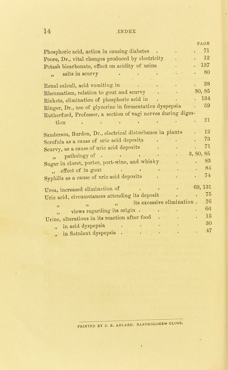 PAGE Phosphoric acid, action in causing diabetes . . .71 Poore, Dr., vital changes produced by electricity Potash bicarbonate, effect on acidity of urine „ salts in scurvy 12 137 80 . 28 80, 85 . 134 Renal calculi, acid vomiting, in Rheumatism, relation to gout and scurvy Rickets, elimination of phosphoric acid in Ringer, Dr., use of glycerine in fermentative dyspepsia . 59 Rutherford, Professor, a section of Vagi nerves during diges- tion . • • • • • .21 Sanderson, Burdon, Dr., electrical disturbance in plants . 12 Scrofula as a cause of uric acid deposits . . .73 Scurvy, as a cause of uvie acid deposits . . .71 „ pathology of . • • • . 3,80,85 Sugar in claret, porter, port-wine, and whisky . . 83 „ effect of in gout . • • • .84 Syphilis as a cause of uric acid deposits . • .74 Urea, increased elimination of . • • 69,131 Uric acid, circumstances attending its deposit . . 75 its excessive elimination . 76 „ views regarding its origin . . • .66 Urine, alterations in its reaction after food . . .15 . 30 „ in acid dyspepsia . . • • „ in flatulent dyspepsia . . . • • .47 PKINTKD BY J. £. ADLARD. BAHTHOLOMKW CLOSK.
