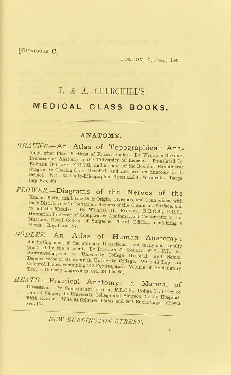 [Catalogtte CJ LONDON, December, 1881. J. & A. CHUECHILL'S MEDICAL CLASS BOOKS. ANATOMY, BRAUNE.—An Atlas of Topographical Ana- tomy, after Plane Sections of Frozen Bodies. By Wilhelm Bratoe, Professor of Anatomy in the University of Leipzig. Translated by Edwabd BELLA5IT, F.E.C.8., and Member of the Board of Examiners • Surgeon to Charing Cross Hospital, and Lectm-er on Anatomy in its School. With 34 Photo-lithographic Plates and 46 Woodcuts. Large imp. 8vo, 40s. FLOWER~T>{sLgvsims of the Nerves of the Human Body exhibiting theii- Origin, Divisions, and Connexions, with then: Distribufaon to the various Eegions of the Cutaneous Sm-faoe, and to aU the Muscles. By William H. Flower, F.B.C S PES Comparative Anatomy, and Conservator of the O0DLEE.~An Atlas of Human Anatomy Illustrating most of the ordinary Dissections; and many not usuaUv practised by the Student. By Rickman J. Goolee, M^, FE ct Assistant-Sm.Keon to University CoUege Ho-spitll and Se^or' Demonstrator of Anatomy in University CoUege. Wi h 48 Imn Slnft.^''' T'^^^ - Volume of Exptnato y Text, with many Engravings, .8vo, £4 14s. 6d. -explanatory ^^^m-Practical Anatomy: a Manual of Dissections. By CnRiSTOPiiER Heath F T? n ^ tt i -n , NEW BURLINGTON STREET.