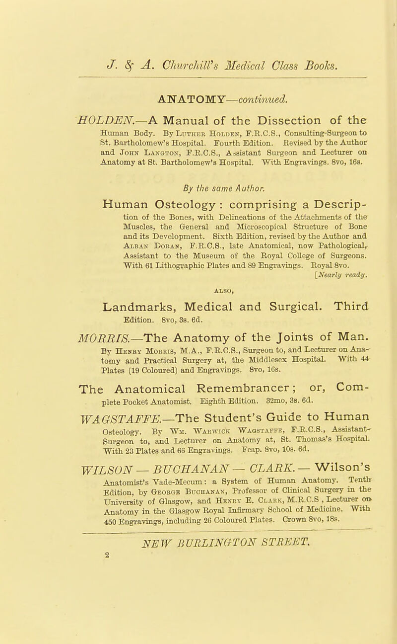 ANATOMY—continued. HOLDEN.—A Manual of the Dissection of the Human Body. By Luther Holden, F.R.C.S., Consulting-Surgeon to St. Bartholomew's Hospital. Fourth Edition. Revised by the Author and John Lanoton, F.E.C.S., Assistant Surgeon and Lecturer on Anatomy at St. Bartholomew's Hospital. With Engravings. 8vo, IBs. By the same Author. Human Osteology : comprising a Descrip- tion of the Bones, with Delineations of the Attachments of the Muscles, the General and Microscopical Structure of Bone and its Development. Sixth Edition, revised by the Author and Alban Dokan, F.K.C.8., late Anatomical, now Pathological, Assistant to the Museum of the Eoyal College of Surgeons. With 61 Lithographic Plates and 89 Engravings. Royal Svo. [Nearly ready. ALSO, Landmarks, Medical and Surgical. Third Edition. Svo, 3s. 6d. IIORRTS.—The Anatomy of the Joints of Man, By Henry Morris, M.A., F.R.C.S., Surgeon to, and Lecturer on Ana- tomy and Practical Surgery at, the Middlesex Hospital. With 44 Plates (19 Coloured) and Engravings. Svo, 16s. The Anatomical Remembrancer; or, Com- plete Pocket Anatomist. Eighth Edition. 32mo, 3s. 6d. WAGSTAFFE.—The Student's Guide to Human O.steology. By Wm. Warwick Waqstaffe, F.E.C.S., Assistant- Surgeon to, and Lecturer on Anatomy at, St. Thomas's Hospital. With 23 Plates and 66 Engravings. Pcap. Svo, 10s. 6d. WILSON — BUCHANAN — CLARK.—V/ilson's Anatomist's Vade-Mecum: a System of Human Anatomy. Tenth Edition, by George Buchanax, Professor of Clinical Surgery in the University of Glasgow, and Henry E. Clark, M.R.C.S , Lecturer oa Anatomy in the Glasgow Royal Infirmary School of Medicine. With 450 Engravings, including 26 Coloured Plates. Crown Svo, ISs. NEW BURLINCrTON STREET.