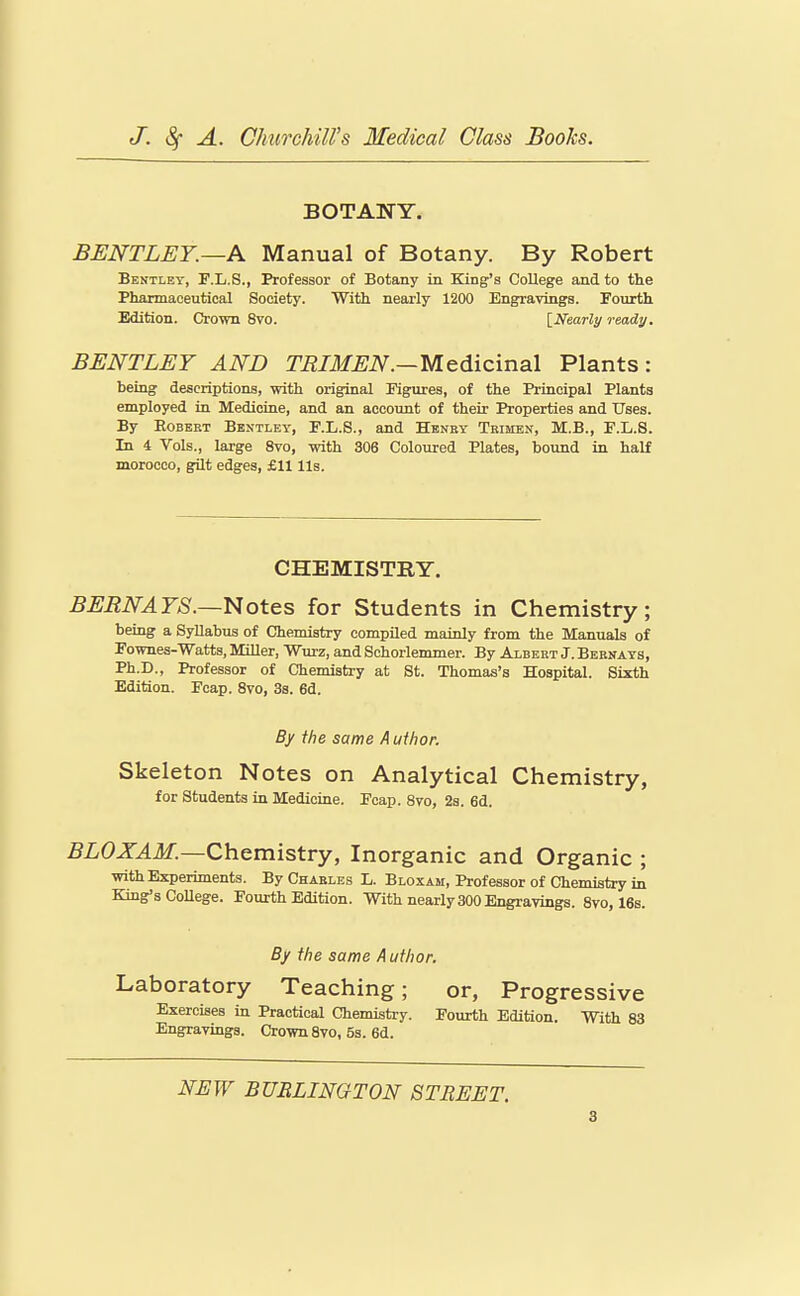 BOTANY. BENTLEY.—A Manual of Botany. By Robert Bentley, F.L.S., Professor of Botany in King's College and to the Pharmaceutical Society. With nearly 1200 Engravings. Fourth Edition. Crown 8vo. {Nearly ready. BENTLEY AND TRIMEN.—Medicinal Plants: being descriptions, with original Figures, of the Principal Plants employed in Medicine, and an account of their Properties and Uses. By EoBEET Bentley, F.L.S., and Henby Tkimen, M.B., F.L.S. In 4 Vols., large 8vo, with 306 Coloured Plates, bound in half morocco, gilt edges, £11 lis. CHEMISTRY. BERN AYS.—i^ot&s for Students in Chemistry; being a Syllabus of Chemistry compiled mainly from the Manuals of Fownes-Watts, Miller, Wurz, and Schorlemmer. By Albert J. Bbrnays, Ph.D., Professor of Chemistry at St. Thomas's Hospital. Sixth Edition. Foap. 8vo, 38. 6d. By the same A uthor. Skeleton Notes on Analytical Chemistry, for Students in Medicine. Fcap. 8vo, 2s. 6d. BLOXAM.—Ch.Qmistvy, Inorganic and Organic ; with Experiments. By Chaeles L. Bloxam, Professor of Chemistry in King's CoUege. Fourth Edition. With nearly 300 Engravings. 8vo, 16s. By the same A uthor. Laboratory Teaching; or, Progressive Exercises in Practical Chemistry. Fourth Edition. With 83 Engravings. Crown 8vo, 5s. 6d. NEW BUBLINGTON STREET.
