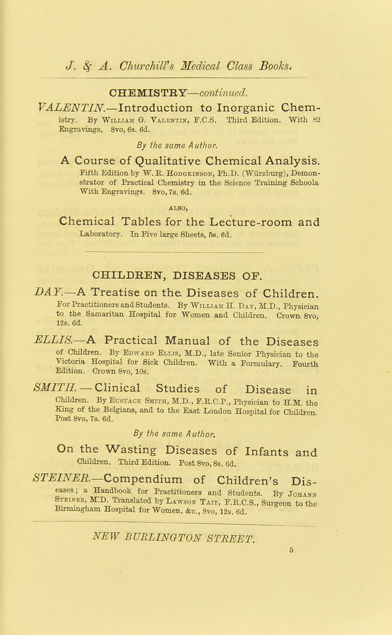 CHEMISTEY—continued. VALENTIN.—Introduction to Inorganic Chem- istry. By William G. Valentin, F.C.S. Third Edition. With 82 Engravings. 8vo, 68. 6d. By the same Author. A Course of Qualitative Chemical Analysis. Fifth Edition by W. E. Hodgkinson, Ph.D. (Wiirzburg), Demon- strator of Practical Chemistry in the Science Training Schoola With Engravings. 8vo, 7s. 6d. ALSO, Chemical Tables for the Lecture-room and Laboratory. In Five large Sheets, 5s. 6d. CHILDREN, DISEASES OP. DAY.—A Treatise on the Diseases of Children. For Practitioners and Students. By William H. Day, M.D., Physician to the Samaritan Hospital for Women and Children. Crown 8vo, 12s. 6d. ELLIS.—A Practical Manual of the Diseases of Children. By Edward Ellis, M.D., late Senior Physician to the Victoria Hospital for Sick Children. With a Formulary. Fourth Edition. Crown 8vo, 10s. SMITH. —C\inic3l Studies of Disease in Children. By Eustace Smith, M.D., F.R.C.P., Physician to H.M. the King of the Belgians, and to the East London Hospital for Children. Post 8vo, 7s. 6d. By the same Author. On the Wasting Diseases of Infants and Children. Third Edition. Post 8vo, 8s. 6d. STEINER—CoTapendium of Children's Dis- eases; a Handbook for Practitioners and Students. By Johann Steinee, M-.D. Translated by Lawson Tait, F.R.C.S., Surgeon to the Birmingham Hospital for Women, &c., Svo, 128. 6d. NEW BURLINGTON STREET. 6