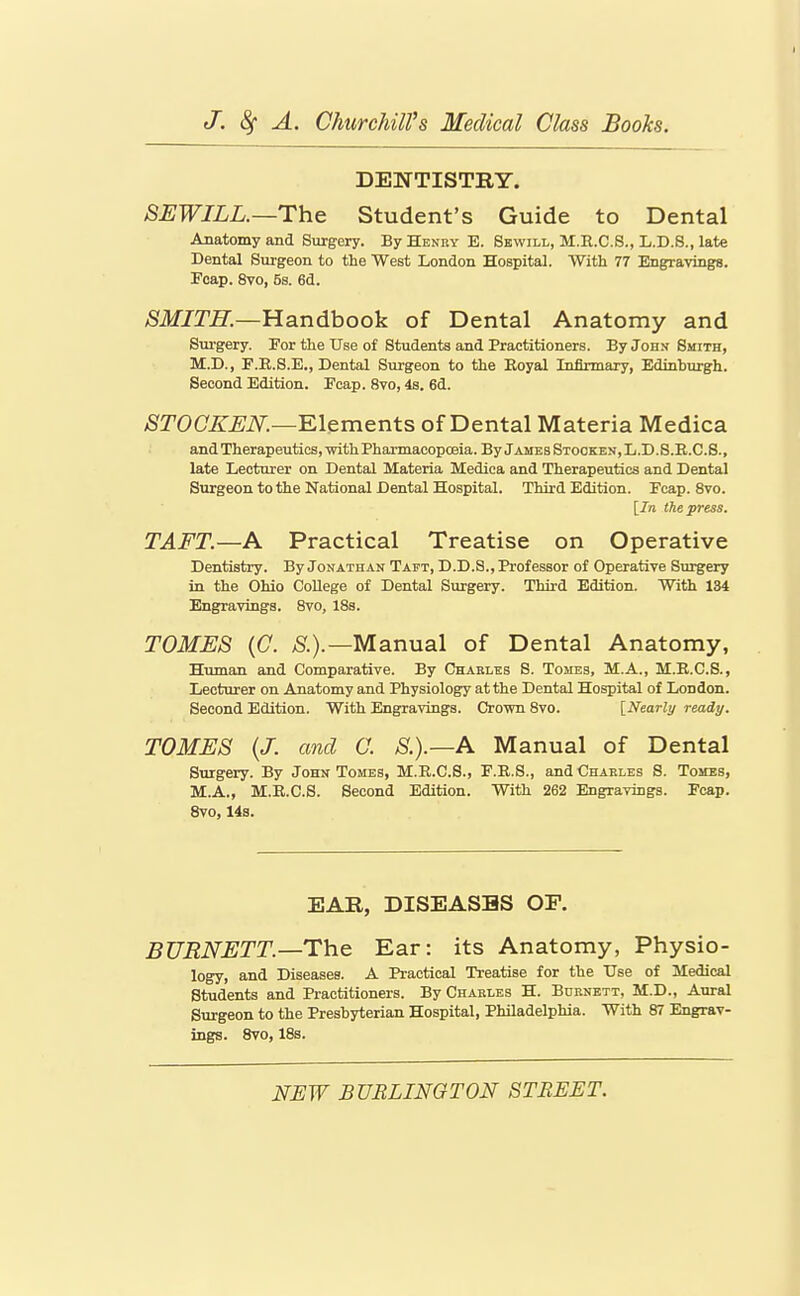 DENTISTRY. 8EWILL.—Th& Student's Guide to Dental Anatomy and Surgery. By Henry B. Sewill, M.R.C.S., L.D.S., late Dental Surgeon to the West London Hospital. With 77 Engravings. Icap. 8vo, 5s. 6d. ^ilf/TZr.—Handbook of Dental Anatomy and Surgery. For the Use of Students and Practitioners. By John Smith, M.D., F.R.8.E., Dental Surgeon to the Eoyal Infirmary, Edinburgh. Second Edition. Ecap. 8vo, 4s. 6d. ^rOC/iT^iV.—Elements of Dental Materia Medica and Therapeutics, -with Pharmacopoeia. By James Stooken, L.D.S.R.C.S., late Lecturer on Dental Materia Medica and Therapeutics and Dental Surgeon to the National Dental Hospital. Third Edition. Feap. 8vo. [In the press. TAFT.—A Practical Treatise on Operative Dentistry. By Jonathan Taft, D.D.S., Professor of Operative Surgery in the Ohio College of Dental Surgery. Third Edition. With 134 Engravings. 8vo, 18s. TOMES {C. ;».).—Manual of Dental Anatomy, Human and Comparative. By Charles S. Tomes, M.A., M.B.C.S., Lecturer on Anatomy and Physiology at the Dental Hospital of London. Second Edition. With Engravings. Crown 8vo. [Nearly ready. TOMES {J. and G. S.).—A Manual of Dental Surgery. By John Tomes, M.E.C.S., F.R.S., and Charles S. Tomes, M.A., M.E.C.S. Second Edition. With 262 Engravings. Feap. 8vo, 14s. EAR, DISEASES OF. BURNETT.—The Ear: its Anatomy, Physio- logy, and Diseases. A Practical Treatise for the Use of Medical Students and Practitioners. By Charles H. Burnett, M.D., Aural Surgeon to the Presbyterian Hospital, Philadelphia. With 87 Engrav- ings. 8vo, 18s.