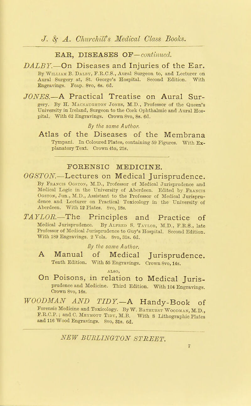 EAR, DISEASES OF—continued. DALBY.—On Diseases and Injuries of the Ear. By William B. Dalby, F.R.C.S., Aural Surgeon to, and Lecturer on Aural Surgery at, St. George's Hospital. Second Edition. With Engravings. Feap. 8vo, 6s. 6d. JONES.—A Practical Treatise on Aural Sur- gery. By H. Macnaughton^ Jones, M.D., Professor of the Queen's University in Ii eland, Surgeon to the Cork Ophthalmic and Aural Hos- pital. With 62 Engravings. Crown Svo, 8s. 6d. By the same Author. Atlas of the Diseases of the Membrana Tympani. In Coloured Plates, containing 59 Figures. With Ex- planatory Text. Crown 4to, 21s. FORENSIC MEDICINE. OGSTON.—Lectures on Medical Jurisprudence. By Francis Ooston, M.D., Professor of Medical Jm-isprudence and Medical Logic in the University of Aberdeen. Edited by Francis Ogston, Jun., M.D., Assistant to the Professor of Medical Jurispru- dence and Lecturer on Practical Toxicology in the University of Aberdeen. With 12 Plates. Svo, 18s. TAYLOR—The Principles and Practice of Medical Jm'ispnidence. By Alfred S. Taylor, M.D., F.R.S., late Professor of Medical Jurispi-udence to Guy's Hospital. Second Edition. With 189 Engravings. 2 Vols. Svo, 31s. 6d. By the same Author. A Manual of Medical Jurisprudence. Tenth Edition. With 55 Engravings. Crown Svo, 14s. ALSO, On Poisons, in relation to Medical Juris- prudence and Medicine. Third Edition. With 104 Engravings. Crown Svo, 16s. WOODMAN AND TIDY—A Handy-Book of Forensic Medicine and Toxicology. By W. Bathdrst Woodman, M.D., F.R.C.P.; and C. Meymott Tidy, M.B. With 8 Lithographic Plates and 116 Wood Engravings. Svo, Sis. 6d. Ni:W BURLINGTON STREET.