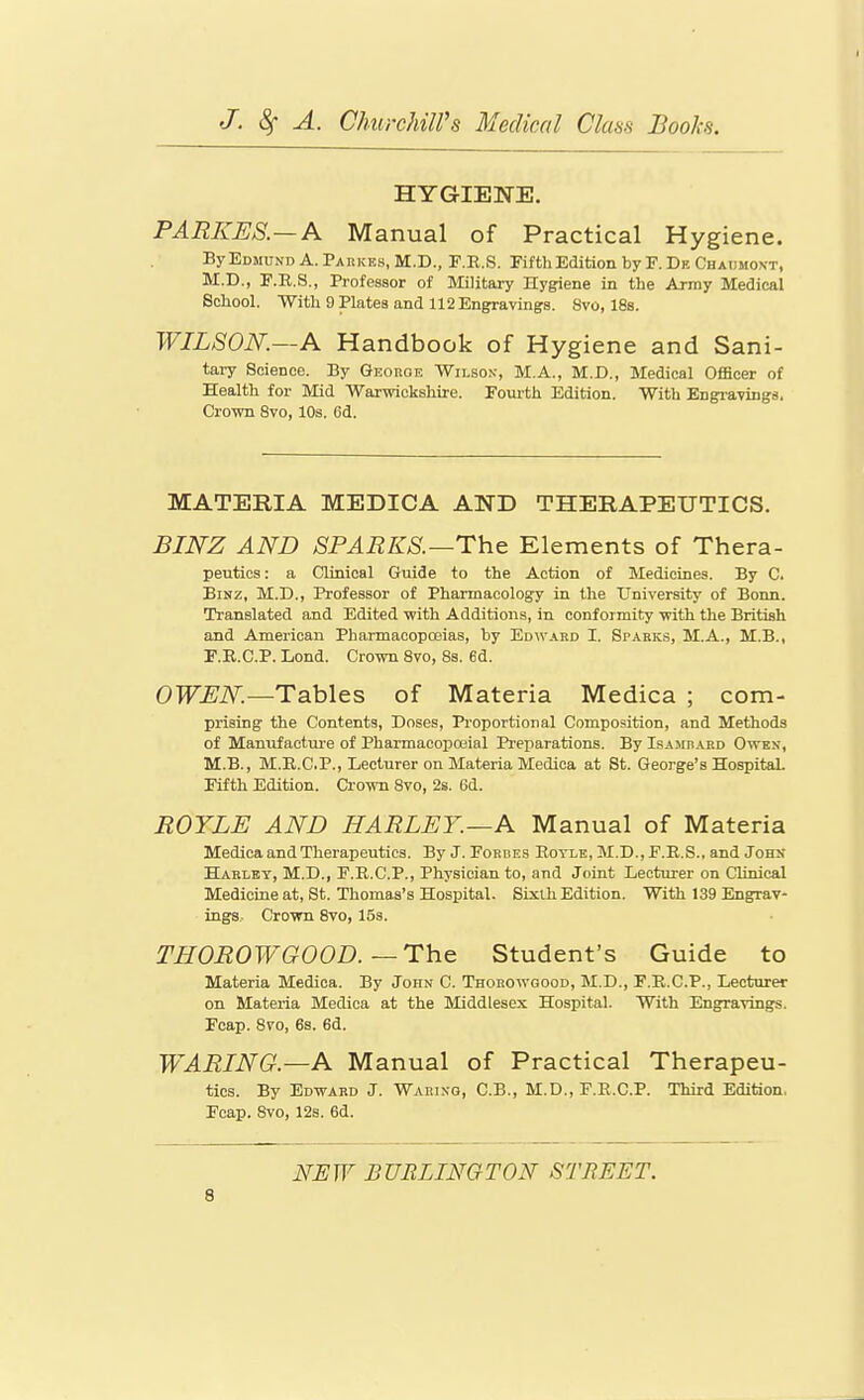 I J. 8; A. ChurchilVs Medical Clans Books. HYGIENE. PARKES.—A Manual of Practical Hygiene. ByEoMUND A.Parkes, M.D., P.R.S. PifthEdition by F.De Chadmoxt, M.D., E.R.S., Professor of Military Hygiene in the Army Medical School. With 9 Plates and 112 Engravings. 8vo, 188. WILSON.—A Handbook of Hygiene and Sani- tary Science. By GEonoE Wilson, M.A., M.D., Medical Officer of Health for Mid Warwickshire. Fourth Edition. With Engravings. Cro-wn 8vo, 10s. Od. MATERIA MEDICA AND THERAPEUTICS. BINZ AND SPARKS.—The Elements of Thera- peutios: a Clinical Guide to the Action of Medicines. By C. BiNZ, M.D., Professor of Pharmacology in the University of Bonn. Translated and Edited with Additions, in conformity with the British and American Pharmacopoeias, by Edward I. Sparks, M.A., M.B., r.R.C.P. Lond. Crown 8vo, 8s. 6d. OWEN.—Tables of Materia Medica ; com- prising the Contents, Doses, Proportional Composition, and Methods of Manufactui-e of Pharmacopceial Preparations. By IsAJinABD Owex, M.B., M.E.C.P., Lecturer on Materia Medica at St. George's Hospital. Fifth Edition. Crown 8vo, 2s. 6d. ROYLE AND HARLEY.—A Manual of Materia Medica and Therapeutics. By J. Eordes Eoyle, M.D., F.E.S., and Johs Hakley, M.D., F.R.C.P., Physician to, and Joint Lecturer on Clinical Medicine at, St. Thomas's Hospital. Sixth Edition. With 139 Engrav- ings, Crown 8vo, 15s. THOROWGOOD.—The Student's Guide to Materia Medica. By John C. Thohowgood, M.D., F.E.C.P., Lecturer on Materia Medica at the Middlesex Hospital. With Engravings. Fcap. 8vo, 6s. 6d. WARING.—A Manual of Practical Therapeu- tics. By Edward J. Waring, C.B., M.D,, F.E.C.P. Third Edition, Fcap. 8vo, 12s. 6d. NEW BURLINGTON STREET.